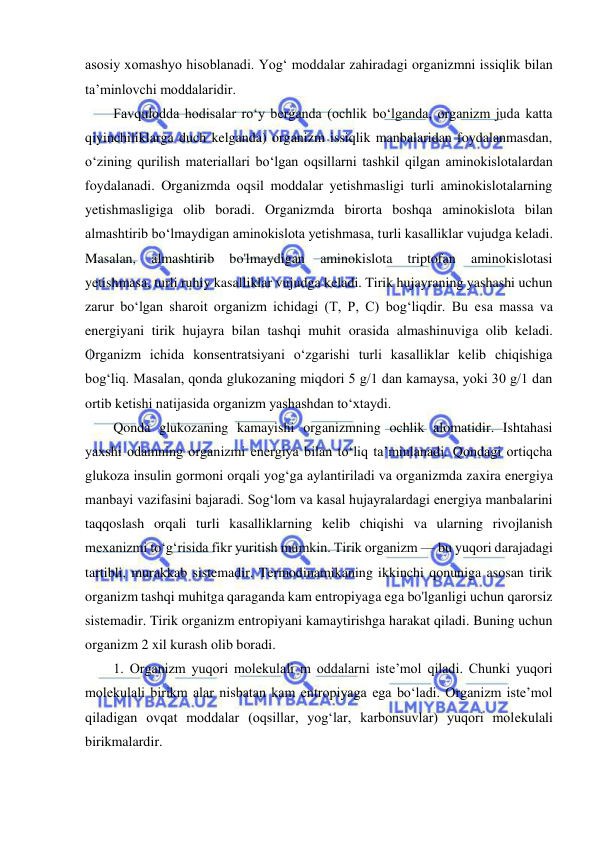  
 
asosiy xomashyo hisoblanadi. Yog‘ moddalar zahiradagi organizmni issiqlik bilan 
ta’minlovchi moddalaridir.  
Favqulodda hodisalar ro‘y berganda (ochlik bo‘lganda, organizm juda katta 
qiyinchiliklarga duch kelganda) organizm issiqlik manbalaridan foydalanmasdan, 
o‘zining qurilish materiallari bo‘lgan oqsillarni tashkil qilgan aminokislotalardan 
foydalanadi. Organizmda oqsil moddalar yetishmasligi turli aminokislotalarning 
yetishmasligiga olib boradi. Organizmda birorta boshqa aminokislota bilan 
almashtirib bo‘lmaydigan aminokislota yetishmasa, turli kasalliklar vujudga keladi. 
Masalan, 
almashtirib 
bo'lmaydigan 
aminokislota 
triptofan 
aminokislotasi 
yetishmasa, turli ruhiy kasalliklar vujudga keladi. Tirik hujayraning yashashi uchun 
zarur bo‘lgan sharoit organizm ichidagi (T, P, C) bog‘liqdir. Bu esa massa va 
energiyani tirik hujayra bilan tashqi muhit orasida almashinuviga olib keladi. 
Organizm ichida konsentratsiyani o‘zgarishi turli kasalliklar kelib chiqishiga 
bog‘liq. Masalan, qonda glukozaning miqdori 5 g/1 dan kamaysa, yoki 30 g/1 dan 
ortib ketishi natijasida organizm yashashdan to‘xtaydi.  
Qonda glukozaning kamayishi organizmning ochlik alomatidir. Ishtahasi 
yaxshi odamning organizmi energiya bilan to‘liq ta’minlanadi. Qondagi ortiqcha 
glukoza insulin gormoni orqali yog‘ga aylantiriladi va organizmda zaxira energiya 
manbayi vazifasini bajaradi. Sog‘lom va kasal hujayralardagi energiya manbalarini 
taqqoslash orqali turli kasalliklarning kelib chiqishi va ularning rivojlanish 
mexanizmi to‘g‘risida fikr yuritish mumkin. Tirik organizm — bu yuqori darajadagi 
tartibli, murakkab sistemadir. Termodinamikaning ikkinchi qonuniga asosan tirik 
organizm tashqi muhitga qaraganda kam entropiyaga ega bo'lganligi uchun qarorsiz 
sistemadir. Tirik organizm entropiyani kamaytirishga harakat qiladi. Buning uchun 
organizm 2 xil kurash olib boradi.  
1. Organizm yuqori molekulali m oddalarni iste’mol qiladi. Chunki yuqori 
molekulali birikm alar nisbatan kam entropiyaga ega bo‘ladi. Organizm iste’mol 
qiladigan ovqat moddalar (oqsillar, yog‘lar, karbonsuvlar) yuqori molekulali 
birikmalardir. 
