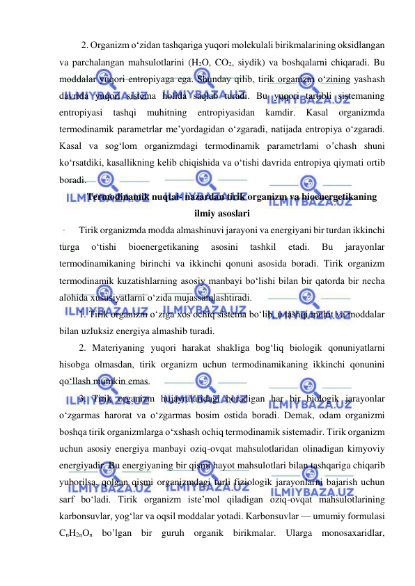  
 
 2. Organizm o‘zidan tashqariga yuqori molekulali birikmalarining oksidlangan 
va parchalangan mahsulotlarini (H2O, CO2, siydik) va boshqalarni chiqaradi. Bu 
moddalar yuqori entropiyaga ega. Shunday qilib, tirik organizm o‘zining yashash 
davrida yuqori sistema holida saqlab turadi. Bu yuqori tartibli sistemaning 
entropiyasi 
tashqi 
muhitning 
entropiyasidan 
kamdir. 
Kasal 
organizmda 
termodinamik parametrlar me’yordagidan o‘zgaradi, natijada entropiya o‘zgaradi. 
Kasal va sog‘lom organizmdagi termodinamik parametrlami o’chash shuni 
ko‘rsatdiki, kasallikning kelib chiqishida va o‘tishi davrida entropiya qiymati ortib 
boradi. 
Termodinamik nuqtai- nazardan tirik organizm va bioenergetikaning 
ilmiy asoslari 
Tirik organizmda modda almashinuvi jarayoni va energiyani bir turdan ikkinchi 
turga 
o‘tishi 
bioenergetikaning 
asosini 
tashkil 
etadi. 
Bu 
jarayonlar 
termodinamikaning birinchi va ikkinchi qonuni asosida boradi. Tirik organizm 
termodinamik kuzatishlarning asosiy manbayi bo‘lishi bilan bir qatorda bir necha 
alohida xususiyatlarni o‘zida mujassamlashtiradi.  
1. Tirik organizm o‘ziga xos ochiq sistema bo‘lib, u tashqi muhit va moddalar 
bilan uzluksiz energiya almashib turadi.  
2. Materiyaning yuqori harakat shakliga bog‘liq biologik qonuniyatlarni 
hisobga olmasdan, tirik organizm uchun termodinamikaning ikkinchi qonunini 
qo‘llash mumkin emas.  
3. Tirik organizm hujayralaridagi boradigan har bir biologik jarayonlar 
o‘zgarmas harorat va o‘zgarmas bosim ostida boradi. Demak, odam organizmi 
boshqa tirik organizmlarga o‘xshash ochiq termodinamik sistemadir. Tirik organizm 
uchun asosiy energiya manbayi oziq-ovqat mahsulotlaridan olinadigan kimyoviy 
energiyadir. Bu energiyaning bir qismi hayot mahsulotlari bilan tashqariga chiqarib 
yuborilsa, qolgan qismi organizmdagi turli fiziologik jarayonlarni bajarish uchun 
sarf bo‘ladi. Tirik organizm iste’mol qiladigan oziq-ovqat mahsulotlarining 
karbonsuvlar, yog‘lar va oqsil moddalar yotadi. Karbonsuvlar — umumiy formulasi 
CnH2nOn bo’lgan bir guruh organik birikmalar. Ularga monosaxaridlar, 
