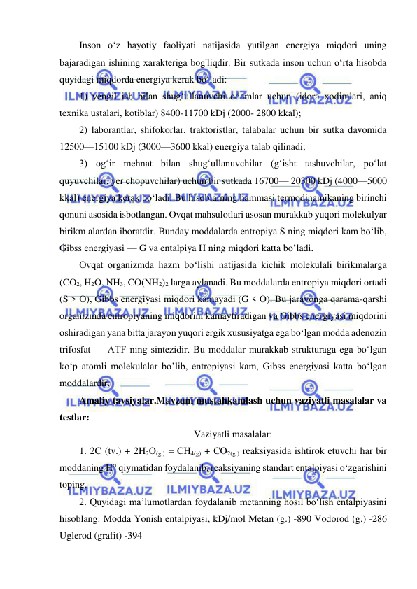  
 
Inson o‘z hayotiy faoliyati natijasida yutilgan energiya miqdori uning 
bajaradigan ishining xarakteriga bog'liqdir. Bir sutkada inson uchun o‘rta hisobda 
quyidagi miqdorda energiya kerak bo‘ladi:  
1) yengil ish bilan shug‘ullanuvchi odamlar uchun (idora xodimlari, aniq 
texnika ustalari, kotiblar) 8400-11700 kDj (2000- 2800 kkal);  
2) laborantlar, shifokorlar, traktoristlar, talabalar uchun bir sutka davomida 
12500—15100 kDj (3000—3600 kkal) energiya talab qilinadi;  
3) og‘ir mehnat bilan shug‘ullanuvchilar (g‘isht tashuvchilar, po‘lat 
quyuvchilar, yer chopuvchilar) uchun bir sutkada 16700— 20300 kDj (4000—5000 
kkal) energiya kerak bo‘ladi. Bu hisoblarning hammasi termodinamikaning birinchi 
qonuni asosida isbotlangan. Ovqat mahsulotlari asosan murakkab yuqori molekulyar 
birikm alardan iboratdir. Bunday moddalarda entropiya S ning miqdori kam bo‘lib, 
Gibss energiyasi — G va entalpiya H ning miqdori katta bo’lаdi.  
Ovqat organizmda hazm bo‘lishi natijasida kichik molekulali birikmalarga 
(CO2, H2O, NH3, CO(NH2)2 larga aylanadi. Bu moddalarda entropiya miqdori ortadi 
(S > O), Gibbs energiyasi miqdori kamayadi (G < O). Bu jarayonga qarama-qarshi 
organizmda entropiyaning miqdorini kamaytiradigan va Gibbs energiyasi miqdorini 
oshiradigan yana bitta jarayon yuqori ergik xususiyatga ega bo‘lgan modda adenozin 
trifosfat — ATF ning sintezidir. Bu moddalar murakkab strukturaga ega bo‘lgan 
ko‘p atomli molekulalar bo’lib, entropiyasi kam, Gibss energiyasi katta bo‘lgan 
moddalardir. 
Amaliy tavsiyalar.Mavzuni mustahkamlash uchun vaziyatli masalalar va 
testlar:  
Vaziyatli masalalar: 
1. 2C (tv.) + 2H2O(g.) = CH4(g) + CO2(g.) reaksiyasida ishtirok etuvchi har bir 
moddaning H° qiymatidan foydalanib, reaksiyaning standart entalpiyasi o‘zgarishini 
toping.  
2. Quyidagi ma’lumotlardan foydalanib metanning hosil bo‘lish entalpiyasini 
hisoblang: Modda Yonish entalpiyasi, kDj/mol Metan (g.) -890 Vodorod (g.) -286 
Uglerod (grafit) -394  
