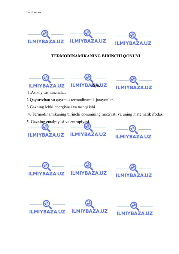 Ilmiybaza.uz 
 
 
 
 
 
 
TERMODINAMIKANING BIRINCHI QONUNI 
 
 
 
Reja: 
1.Asosiy tushunchalar. 
 2.Qaytuvchan va qaytmas termodinamik jarayonlar. 
 3.Gazning ichki energiyasi va tashqi ishi. 
4. Termodinamikaning birinchi qonunining moxiyati va uning matematik ifodasi. 
 5. Gazning entalpiyasi va entropiyasi. 
 
 
 
 
 
 
 
 
 
 
 
 
 
 
 
