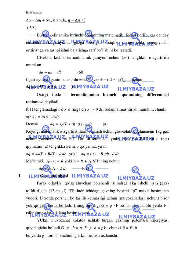 Ilmiybaza.uz 
 
u = uk + un  u xolda, q = u +ℓ    
 ( 59 ) 
Bu termodinamika birinchi qonunining matematik ifodasi bo’lib, xar qanday 
termodinamik jarayonda gazga berilgan issiqlik, uning ichki energiyasini 
orttirishga va tashqi ishni bajarishga sarf bo’lishini ko’rsatadi. 
CHeksiz kichik termodinamik jarayon uchun (56) tenglikni o’zgartirish 
mumkun.   
            dq = du + dℓ               (60) 
Ilgari aytib o’tganimizdek,  du = sv dT  va dℓ = r d  bo’lgani uchun         
dq = sv dT + r d              (61) 
Oxirgi ifoda - termodinamika birinchi qonunining differentsial 
tenlamasi deyiladi.  
(61) tenglamadagi r·d  o’rniga d(r ) -  dr ifodani almashtirish mumkin, chunki  
d(r ) = rd + dr 
Demak,          dq = svdT + d(r ) - dr          (a) 
Keyingi matematik o’zgartirishlarni bajarish uchun gaz xolati tenglamasini 1kg gaz 
uchun yozamiz, r  = RT. Uni differentsiallaymiz, d(r ) = RdT va d (r ) 
qiymatini (a) tenglikka keltirib qo’yamiz, ya’ni 
dq = svdT + RdT -  dr   yoki    dq = ( sv + R )dt - dr 
Ma’lumki,  sP - sV = R yoki sr = R + sV. SHuning uchun 
            dq = sPdT -  dr              (62) 
1. 
 Gaz entalpiyasi 
 
Faraz qilaylik, qo’zg’aluvchan porshenli tsilindrga 1kg ishchi jism (gaz) 
to’ldi-rilgan (13-shakl). TSilindr ichidagi gazning bosimi “p” muxit bosimidan 
yuqori. U xolda porshen ko’tarilib ketmasligi uchun (muvozanatlash uchun) biror 
yuk qo’yish kerak bo’ladi. Uning og’irligi G = p  F bo’lishi kerak. Bu yerda F - 
tsilindrning ko’ndalang kesim yuzasi. 
YUkni muvozanat xolatda ushlab turgan gazning potentsial energiyasi 
quyidagicha bo’ladi G g  h = p F g h = pV , chunki  = F h. 
bu yerda g - tortish kuchining erkin tushish tezlanishi. 
