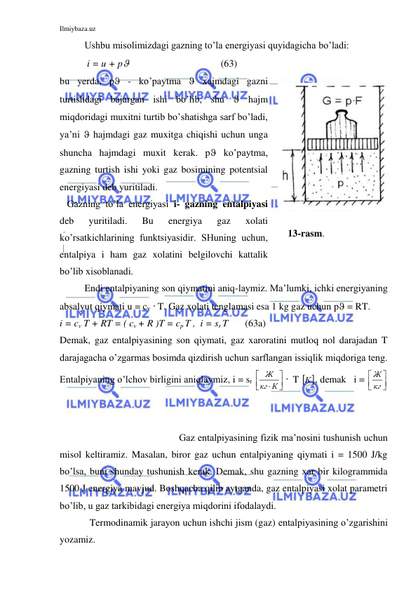 Ilmiybaza.uz 
 
Ushbu misolimizdagi gazning to’la energiyasi quyidagicha bo’ladi: 
 i = u + p 
                 (63) 
bu yerda, p - ko’paytma  xajmdagi gazni 
turtishdagi bajargan ishi bo’lib, shu  hajm 
miqdoridagi muxitni turtib bo’shatishga sarf bo’ladi, 
ya’ni  hajmdagi gaz muxitga chiqishi uchun unga 
shuncha hajmdagi muxit kerak. p ko’paytma, 
gazning turtish ishi yoki gaz bosimining potentsial 
energiyasi deb yuritiladi. 
   Gazning to’la energiyasi i- gazning entalpiyasi 
deb 
yuritiladi. 
Bu 
energiya 
gaz 
xolati 
ko’rsatkichlarining funktsiyasidir. SHuning uchun, 
entalpiya i ham gaz xolatini belgilovchi kattalik 
bo’lib xisoblanadi.   
 
     13-rasm. 
 
 
 
Endi entalpiyaning son qiymatini aniq-laymiz. Ma’lumki, ichki energiyaning 
absalyut qiymati u = cv  T. Gaz xolati tenglamasi esa 1 kg gaz uchun p = RT. 
i = cv T + RT = ( cv + R )T = cp T ,  i = sr T       (63a) 
Demak, gaz entalpiyasining son qiymati, gaz xaroratini mutloq nol darajadan T 
darajagacha o’zgarmas bosimda qizdirish uchun sarflangan issiqlik miqdoriga teng. 
Entalpiyaning o’lchov birligini aniqlaymiz, i = sr 




 К
кг
Ж
  T  
К , demak   i = 




кг
Ж
 
 
 
 
Gaz entalpiyasining fizik ma’nosini tushunish uchun 
misol keltiramiz. Masalan, biror gaz uchun entalpiyaning qiymati i = 1500 J/kg 
bo’lsa, buni shunday tushunish kerak. Demak, shu gazning xar bir kilogrammida 
1500 J energiya mavjud. Boshqacha qilib aytganda, gaz entalpiyasi xolat parametri 
bo’lib, u gaz tarkibidagi energiya miqdorini ifodalaydi. 
 
Termodinamik jarayon uchun ishchi jism (gaz) entalpiyasining o’zgarishini 
yozamiz. 
