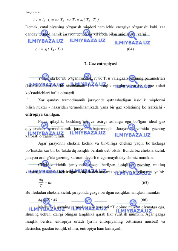 Ilmiybaza.uz 
 
        i = i2 - i1 = sr T2 - sr T1 = sr ( T2 - T1 ) 
Demak, ental’piyaning o’zgarish miqdori ham ichki energiya o’zgarishi kabi, xar 
qanday termodinamik jarayon uchun bir xil ifoda bilan aniqlanadi, ya’ni  
 
          i = sr ( T2 - T1 )  
 
       (64) 
 
7. Gaz entropiyasi 
 
 
YUqorida ko’rib o’tganimizdek, r, , T, u va i gaz xolatining parametrlari 
(ko’rsatkichlari) bo’lib xisoblanadi. Lekin issiqlik miqdori q va ish ℓ gaz xolati 
ko’rsatkichlari bo’la olmaydi.  
 
Xar qanday termodinamik jarayonda qatnashadigan issiqlik miqdorini 
bilish nuktai - nazaridan termodinamikada yana bir gaz xolatining ko’rsatkichi - 
entropiya kiritilgan.  
 
Faraz qilaylik, boshlang’ich va oxirgi xolatiga ega bo’lgan ideal gaz 
qaytuvchan termodinamik jarayonni bajarmoqda. Jarayon davomida gazning 
xarorati o’zgarib turadi.  
 
Agar jarayonni cheksiz kichik va bir-biriga cheksiz yaqin bo’laklarga 
bo’lsakda, xar bir bo’lakda dq issiqlik beriladi deb olsak. Bunda biz cheksiz kichik 
jarayon oralig’ida gazning xarorati deyarli o’zgarmaydi deyishimiz mumkin. 
 
CHeksiz kichik jarayonda gazga berilgan issiqlikni gazning mutloq 
xaroratiga nisbatini keltirilgan issiqlik deb ataymiz va ds bilan belgilaymiz, ya’ni:  
            dq
T
 ds
 
      
          (65) 
Bu ifodadan cheksiz kichik jarayonda gazga berilgan issiqlikni aniqlash mumkin.  
            dq = T  dS 
  
         (66) 
 
Ma’lumki, gazning termodinamik xarorati “T”doimo musbat qiymatga ega, 
shuning uchun, oxirgi olingan tenglikka qarab fikr yuritish mumkin. Agar gazga 
issiqlik berilsa, entropiya ortadi (ya’ni entropiyaning orttirmasi musbat) va 
aksincha, gazdan issiqlik olinsa, entropiya ham kamayadi. 
