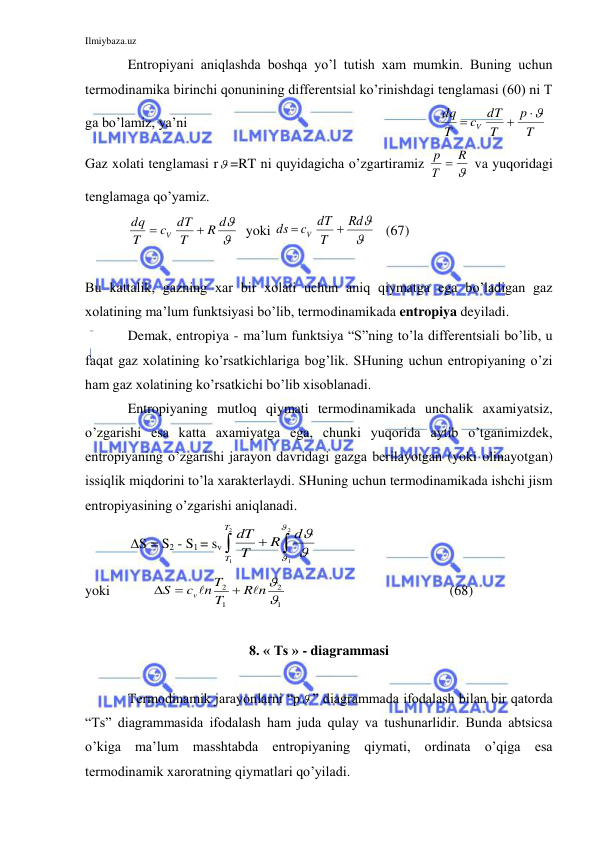 Ilmiybaza.uz 
 
 
Entropiyani aniqlashda boshqa yo’l tutish xam mumkin. Buning uchun 
termodinamika birinchi qonunining differentsial ko’rinishdagi tenglamasi (60) ni T 
ga bo’lamiz, ya’ni 
  
T
p
T
dT
c
T
dq
V



 
Gaz xolati tenglamasi r =RT ni quyidagicha o’zgartiramiz 

R
Т
p 
 va yuqoridagi 
tenglamaga qo’yamiz. 
 
 

R d
T
dT
c
T
dq
V


  yoki 


Rd
T
dT
c
ds
V


   (67) 
 
 
      
Bu kattalik, gazning xar bir xolati uchun aniq qiymatga ega bo’ladigan gaz 
xolatining ma’lum funktsiyasi bo’lib, termodinamikada entropiya deyiladi. 
 
Demak, entropiya - ma’lum funktsiya “S”ning to’la differentsiali bo’lib, u 
faqat gaz xolatining ko’rsatkichlariga bog’lik. SHuning uchun entropiyaning o’zi 
ham gaz xolatining ko’rsatkichi bo’lib xisoblanadi. 
 
Entropiyaning mutloq qiymati termodinamikada unchalik axamiyatsiz, 
o’zgarishi esa katta axamiyatga ega, chunki yuqorida aytib o’tganimizdek, 
entropiyaning o’zgarishi jarayon davridagi gazga berilayotgan (yoki olinayotgan) 
issiqlik miqdorini to’la xarakterlaydi. SHuning uchun termodinamikada ishchi jism 
entropiyasining o’zgarishi aniqlanadi. 
             S = S2 - S1 = sv
dT
T
R
d
T
T
 





1
2
1
2
 
yoki            
1
2
1
2

R n
T
n T
c
S
v





 
  
   (68) 
 
8. « Ts » - diagrammasi 
 
 
Termodinamik jarayonlarni “p ” diagrammada ifodalash bilan bir qatorda 
“Ts” diagrammasida ifodalash ham juda qulay va tushunarlidir. Bunda abtsicsa 
o’kiga ma’lum masshtabda entropiyaning qiymati, ordinata o’qiga esa 
termodinamik xaroratning qiymatlari qo’yiladi.  
