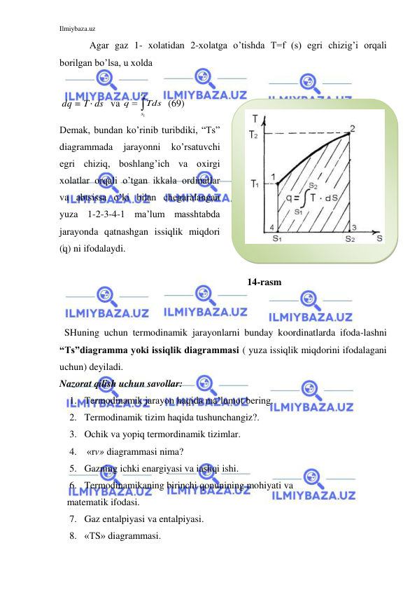 Ilmiybaza.uz 
 
 
Agar gaz 1- xolatidan 2-xolatga o’tishda T=f (s) egri chizig’i orqali 
borilgan bo’lsa, u xolda    
 
 dq = T ds   va 


2
1
s
s
Tds
q
  (69)   
Demak, bundan ko’rinib turibdiki, “Ts” 
diagrammada 
jarayonni 
ko’rsatuvchi 
egri chiziq, boshlang’ich va oxirgi 
xolatlar orqali o’tgan ikkala ordinatlar 
va abtsissa o’ki bilan chegaralangan 
yuza 1-2-3-4-1 ma’lum masshtabda 
jarayonda qatnashgan issiqlik miqdori 
(q) ni ifodalaydi.  
 
 
 
 
 
 
 
 
 
 
 
 
 
        14-rasm 
 
  SHuning uchun termodinamik jarayonlarni bunday koordinatlarda ifoda-lashni 
“Ts”diagramma yoki issiqlik diagrammasi ( yuza issiqlik miqdorini ifodalagani 
uchun) deyiladi. 
Nazorat qilish uchun savollar: 
1. Termodinamik jarayon haqida ma’lumot bering. 
2. Termodinamik tizim haqida tushunchangiz?. 
3. Ochik va yopiq termordinamik tizimlar. 
4.  «rv» diagrammasi nima? 
5. Gazning ichki enargiyasi va iashqi ishi. 
6. Termodinamikaning birinchi qonunining mohiyati va 
   matematik ifodasi. 
7. Gaz entalpiyasi va entalpiyasi. 
8. «TS» diagrammasi. 
 
