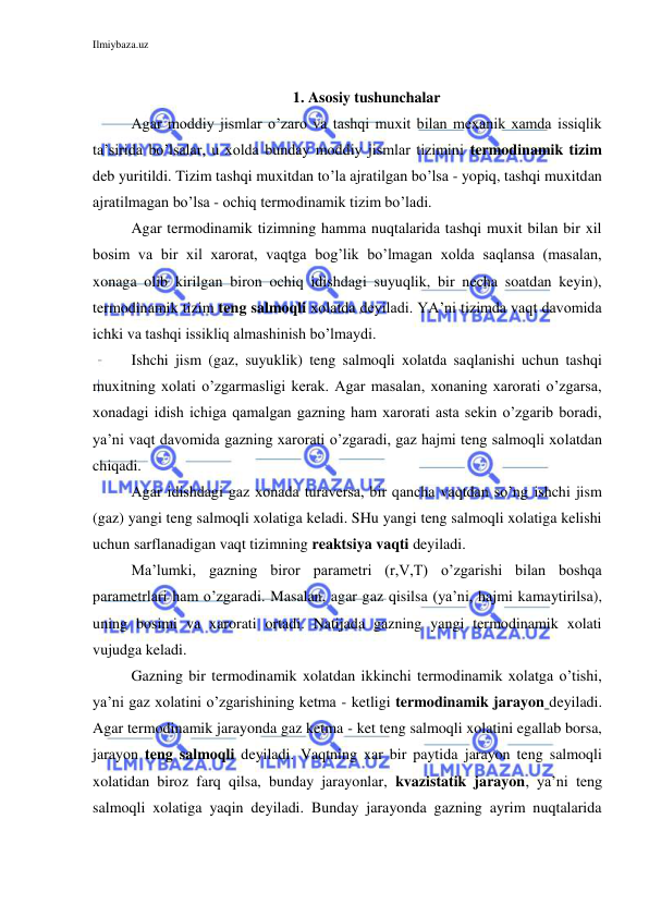 Ilmiybaza.uz 
 
 
1. Asosiy tushunchalar 
Agar moddiy jismlar o’zaro va tashqi muxit bilan mexanik xamda issiqlik 
ta’sirida bo’lsalar, u xolda bunday moddiy jismlar tizimini termodinamik tizim 
deb yuritildi. Tizim tashqi muxitdan to’la ajratilgan bo’lsa - yopiq, tashqi muxitdan 
ajratilmagan bo’lsa - ochiq termodinamik tizim bo’ladi.  
Agar termodinamik tizimning hamma nuqtalarida tashqi muxit bilan bir xil 
bosim va bir xil xarorat, vaqtga bog’lik bo’lmagan xolda saqlansa (masalan, 
xonaga olib kirilgan biron ochiq idishdagi suyuqlik, bir necha soatdan keyin), 
termodinamik tizim teng salmoqli xolatda deyiladi. YA’ni tizimda vaqt davomida 
ichki va tashqi issikliq almashinish bo’lmaydi.  
Ishchi jism (gaz, suyuklik) teng salmoqli xolatda saqlanishi uchun tashqi 
muxitning xolati o’zgarmasligi kerak. Agar masalan, xonaning xarorati o’zgarsa, 
xonadagi idish ichiga qamalgan gazning ham xarorati asta sekin o’zgarib boradi, 
ya’ni vaqt davomida gazning xarorati o’zgaradi, gaz hajmi teng salmoqli xolatdan 
chiqadi. 
Agar idishdagi gaz xonada turaversa, bir qancha vaqtdan so’ng ishchi jism 
(gaz) yangi teng salmoqli xolatiga keladi. SHu yangi teng salmoqli xolatiga kelishi 
uchun sarflanadigan vaqt tizimning reaktsiya vaqti deyiladi. 
Ma’lumki, gazning biror parametri (r,V,T) o’zgarishi bilan boshqa 
parametrlari ham o’zgaradi. Masalan, agar gaz qisilsa (ya’ni, hajmi kamaytirilsa), 
uning bosimi va xarorati ortadi. Natijada gazning yangi termodinamik xolati 
vujudga keladi. 
Gazning bir termodinamik xolatdan ikkinchi termodinamik xolatga o’tishi, 
ya’ni gaz xolatini o’zgarishining ketma - ketligi termodinamik jarayon deyiladi. 
Agar termodinamik jarayonda gaz ketma - ket teng salmoqli xolatini egallab borsa, 
jarayon teng salmoqli deyiladi. Vaqtning xar bir paytida jarayon teng salmoqli 
xolatidan biroz farq qilsa, bunday jarayonlar, kvazistatik jarayon, ya’ni teng 
salmoqli xolatiga yaqin deyiladi. Bunday jarayonda gazning ayrim nuqtalarida 
