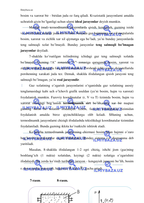 Ilmiybaza.uz 
 
bosim va xarorat bir - biridan juda oz farq qiladi. Kvazistatik jarayonlarni amalda 
uchratish qiyin bo’lganligi uchun ularni ideal jarayonlar deyish mumkin.  
Mavjud (real) termodinamik jarayonlarda qisish, kengayish, gazning isishi 
va sovishi kabi xolatlar juda tez bo’ladi. Natijada gaz hajmining xar xil nuqtalarida 
bosim, xarorat va zichlik xar xil qiymatga ega bo’ladi, ya’ni bunday jarayonlarda 
teng salmoqli xolat bo’lmaydi. Bunday jarayonlar teng salmoqli bo’lmagan 
jarayonlar deyiladi.  
7-shaklda ko’rsatilgan tsilindrning ichidagi gaz teng salmoqli xolatda 
bo’lmaydi. Gazning “A” zonasida “V” zonasiga qaraganda bosim, xarorat va 
zichlik sezilarli darajada farq qilishi mumkin. Porshenli ichki yonuv dvigatellarida 
porshenning xarakati juda tez. Demak, shaklda ifodalangan qisish jarayoni teng 
salmoqli bo’lmagan, ya’ni real jarayondir. 
Gaz xolatining o’zgarish jarayonlarini o’rganishda gaz xolatining asosiy 
tenglamasidagi kabi uch o’lchovli grafik usuldan (ya’ni bosim, hajm va xarorat) 
foydalanish mumkin. Fazoviy koordinatalar (r, V va T) tizimida bosim, hajm va 
xarorat orasidagi bog’lanish termodinamik sirt bo’lib,uning xar bir nuqtasi 
gazning biron bir xolatini ifodalaydi. Lekin, fazoviy koordinatlar tizimidan 
foydalanish amalda biroz qiyinchiliklarga olib keladi. SHuning uchun, 
termodinamik jarayonlarni chiziqli ifodalashda tekislikdagi koordinatalar tizimidan 
foydalaniladi. Bunda gazning ikkita ko’rsatkichi ishtirok etadi. 
Ko’pincha termodinamik jarayonning chizmasi bosim bilan hajmni o’zaro 
bog’lovchi koordinatalar orqali ifodalanadi. Bunday sistema r  diagramma deb 
yuritiladi. 
Masalan, 8-shaklda ifodalangan 1-2 egri chiziq, ishchi jism (gaz)ning 
boshlang’ich (1 nukta) xolatidan, keyingi (2 nukta) xolatiga o’zgarishini 
ifodalaydi. Bu yerda ko’rinib turibdiki, jarayon - kengayish jarayoni bo’lib, bosim 
r1 dan r2 gacha kamayadi, hajm esa 
1
  dan 
2
  gacha ortadi.        
 
 7-rasm.                   8-rasm. 
 
