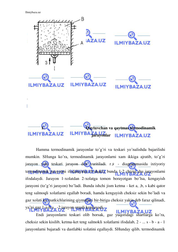 Ilmiybaza.uz 
 
 
 
 
 
 
 
 
 
 
 
 
 
 
 
 
 
 
 
 
 
 
 
 
 
 
 
 
 
 
 
1. 
Qaytuvchan va qaytmas termodinamik 
jarayonlar 
 
Hamma termodinamik jarayonlar to’g’ri va teskari yo’nalishda bajarilishi 
mumkin. SHunga ko’ra, termodinamik jarayonlarni xam ikkiga ajratib, to’g’ri 
jarayon yoki teskari jarayon deb yuritiladi. r  - diagrammasida ixtiyoriy 
termodinamik jarayonni ifodalaymiz (9-shakl), bunda 1-2 chiziq shu jarayonlarni 
ifodalaydi. Jarayon 1-xolatdan 2-xolatga tomon borayotgan bo’lsa, kengayish 
jarayoni (to’g’ri jarayon) bo’ladi. Bunda ishchi jism ketma - ket a, ,b, s kabi qator 
teng salmoqli xolatlarni egallab boradi, hamda kengayish cheksiz sekin bo’ladi va 
gaz xolati ko’rsatkichlarining qiymatlari bir-biriga cheksiz yakin deb faraz qilinadi, 
ya’ni gaz 1-a-b-s...-2 jarayon orqali kengayadi. 
Endi jarayonlarni teskari olib borsak, gaz yuqoridagi shartlarga ko’ra, 
cheksiz sekin kisilib, ketma-ket teng salmokli xolatlarni ifodalab, 2 - ... s - b - a - 1 
jarayonlarni bajaradi va dastlabki xolatini egallaydi. SHunday qilib, termodinamik 
