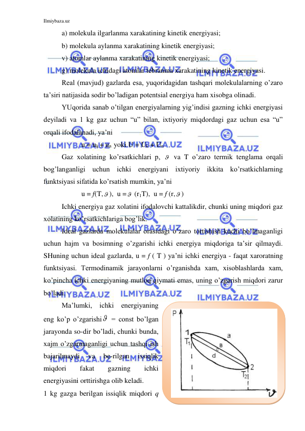 Ilmiybaza.uz 
 
a) molekula ilgarlanma xarakatining kinetik energiyasi; 
b) molekula aylanma xarakatining kinetik energiyasi; 
v) atomlar aylanma xarakatining kinetik energiyasi; 
g) molekula ichidagi atomlar tebranma xarakatining kinetik energiyasi. 
Real (mavjud) gazlarda esa, yuqoridagidan tashqari molekulalarning o’zaro 
ta’siri natijasida sodir bo’ladigan potentsial energiya ham xisobga olinadi. 
YUqorida sanab o’tilgan energiyalarning yig’indisi gazning ichki energiyasi 
deyiladi va 1 kg gaz uchun “u” bilan, ixtiyoriy miqdordagi gaz uchun esa “u” 
orqali ifodalanadi, ya’ni   
           u = uk + un  yoki U = Uk + Un 
Gaz xolatining ko’rsatkichlari p,   va T o’zaro termik tenglama orqali 
bog’langanligi uchun ichki energiyani ixtiyoriy ikkita ko’rsatkichlarning 
funktsiyasi sifatida ko’rsatish mumkin, ya’ni 
           u = f(T, ),  u =  (r1T),  u = f (r, ) 
Ichki energiya gaz xolatini ifodalovchi kattalikdir, chunki uning miqdori gaz 
xolatining ko’rsatkichlariga bog’lik.  
Ideal gazlarda molekulalar orasidagi o’zaro tortishish kuchi bo’lmaganligi 
uchun hajm va bosimning o’zgarishi ichki energiya miqdoriga ta’sir qilmaydi. 
SHuning uchun ideal gazlarda, u = f ( T ) ya’ni ichki energiya - faqat xaroratning 
funktsiyasi. Termodinamik jarayonlarni o’rganishda xam, xisoblashlarda xam, 
ko’pincha ichki energiyaning mutloq qiymati emas, uning o’zgarish miqdori zarur 
bo’ladi. 
Ma’lumki, ichki energiyaning 
eng ko’p o’zgarishi  = const bo’lgan 
jarayonda so-dir bo’ladi, chunki bunda, 
xajm o’zgarmaganligi uchun tashqi ish 
bajarilmaydi 
va 
be-rilgan 
issiqlik 
miqdori 
fakat 
gazning 
ichki 
energiyasini orttirishga olib keladi. 
1 kg gazga berilgan issiqlik miqdori q 
 
 
 
 
 
 
 
 
