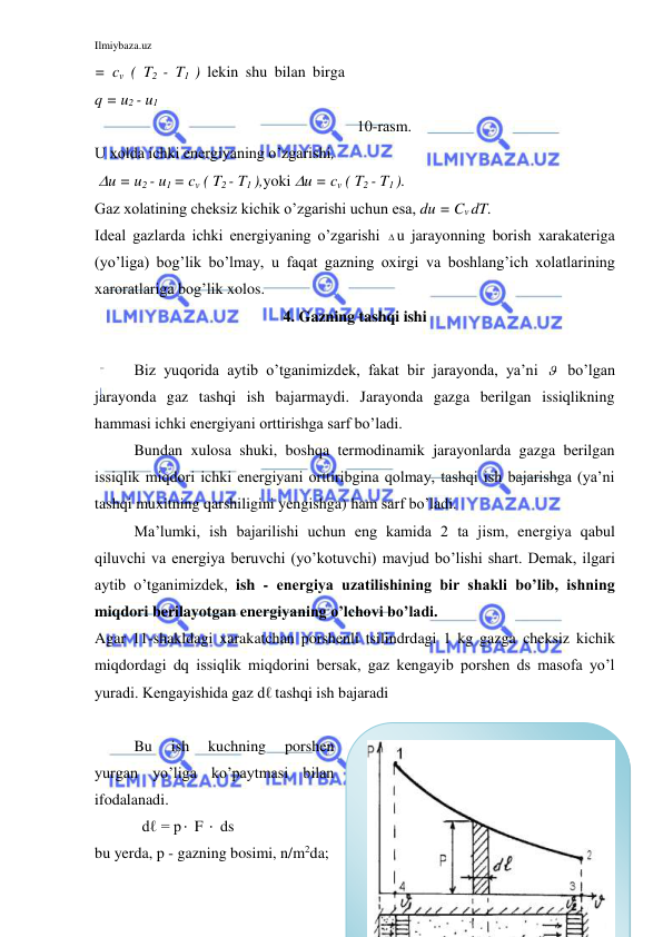 Ilmiybaza.uz 
 
= cv ( T2 - T1 ) lekin shu bilan birga        
q = u2 - u1 
 
 
 
10-rasm. 
U xolda ichki energiyaning o’zgarishi,   
 u = u2 - u1 = cv ( T2 - T1 ),yoki u = cv ( T2 - T1 ).  
Gaz xolatining cheksiz kichik o’zgarishi uchun esa, du = Cv dT. 
Ideal gazlarda ichki energiyaning o’zgarishi  u jarayonning borish xarakateriga 
(yo’liga) bog’lik bo’lmay, u faqat gazning oxirgi va boshlang’ich xolatlarining 
xaroratlariga bog’lik xolos.  
4. Gazning tashqi ishi 
 
Biz yuqorida aytib o’tganimizdek, fakat bir jarayonda, ya’ni   bo’lgan 
jarayonda gaz tashqi ish bajarmaydi. Jarayonda gazga berilgan issiqlikning 
hammasi ichki energiyani orttirishga sarf bo’ladi. 
Bundan xulosa shuki, boshqa termodinamik jarayonlarda gazga berilgan 
issiqlik miqdori ichki energiyani orttiribgina qolmay, tashqi ish bajarishga (ya’ni 
tashqi muxitning qarshiligini yengishga) ham sarf bo’ladi. 
Ma’lumki, ish bajarilishi uchun eng kamida 2 ta jism, energiya qabul 
qiluvchi va energiya beruvchi (yo’kotuvchi) mavjud bo’lishi shart. Demak, ilgari 
aytib o’tganimizdek, ish - energiya uzatilishining bir shakli bo’lib, ishning 
miqdori berilayotgan energiyaning o’lchovi bo’ladi. 
Agar 11-shakldagi xarakatchan porshenli tsilindrdagi 1 kg gazga cheksiz kichik 
miqdordagi dq issiqlik miqdorini bersak, gaz kengayib porshen ds masofa yo’l 
yuradi. Kengayishida gaz dℓ tashqi ish bajaradi 
  
Bu 
ish 
kuchning 
porshen 
yurgan yo’liga ko’paytmasi bilan 
ifodalanadi.      
  dℓ = p  F   ds  
bu yerda, p - gazning bosimi, n/m2da; 
 
 

