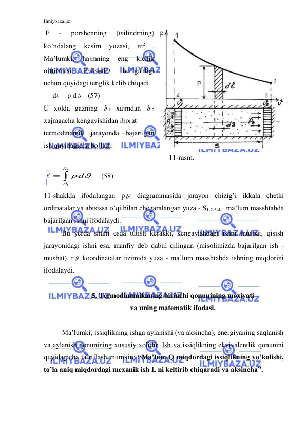 Ilmiybaza.uz 
 
 F 
- 
porshenning 
(tsilindrning) 
ko’ndalang 
kesim 
yuzasi, 
m2 
. 
Ma’lumki, 
hajmning 
eng 
kichik 
orttirmasi 
F ds=d  
bo’lganligi 
uchun quyidagi tenglik kelib chiqadi. 
     dℓ = p d    (57) 
U xolda gazning  1 xajmdan  2 
xajmgacha kengayishidan iborat  
termodinamik jarayonda bajarilgan 
ish quyidagicha bo’ladi: 
     11-rasm. 


2
1


pd

    (58) 
11-shaklda ifodalangan p  diagrammasida jarayon chizig’i ikkala chetki 
ordinatalar va abtsissa o’qi bilan chegaralangan yuza - S1-2-3-4-1 ma’lum masshtabda 
bajarilgan ishni ifodalaydi. 
Bu yerda shuni esda tutish kerakki, kengayishdagi ishni musbat, qisish 
jarayonidagi ishni esa, manfiy deb qabul qilingan (misolimizda bajarilgan ish - 
musbat). r  koordinatalar tizimida yuza - ma’lum masshtabda ishning miqdorini 
ifodalaydi. 
 
5. Termodinamikaning birinchi qonunining moxiyati 
va uning matematik ifodasi. 
 
Ma’lumki, issiqlikning ishga aylanishi (va aksincha), energiyaning saqlanish 
va aylanish qonunining xususiy xolidir. Ish va issiqlikning ekvivalentlik qonunini 
quyidagicha ta’riflash mumkin: “Ma’lum Q miqdordagi issiqlikning yo’kolishi, 
to’la aniq miqdordagi mexanik ish L ni keltirib chiqaradi va aksincha”. 
