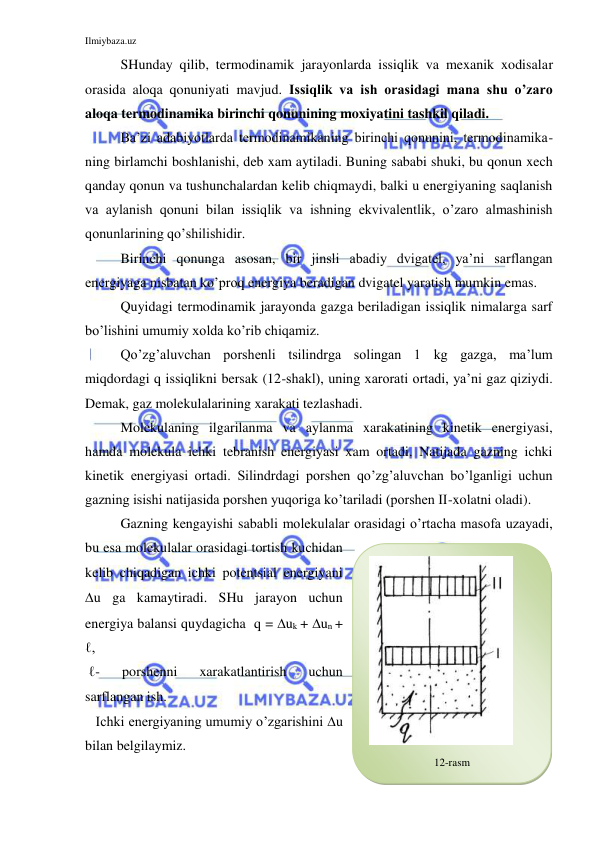 Ilmiybaza.uz 
 
SHunday qilib, termodinamik jarayonlarda issiqlik va mexanik xodisalar 
orasida aloqa qonuniyati mavjud. Issiqlik va ish orasidagi mana shu o’zaro 
aloqa termodinamika birinchi qonunining moxiyatini tashkil qiladi. 
Ba’zi adabiyotlarda termodinamikaning birinchi qonunini, termodinamika-
ning birlamchi boshlanishi, deb xam aytiladi. Buning sababi shuki, bu qonun xech 
qanday qonun va tushunchalardan kelib chiqmaydi, balki u energiyaning saqlanish 
va aylanish qonuni bilan issiqlik va ishning ekvivalentlik, o’zaro almashinish 
qonunlarining qo’shilishidir. 
Birinchi qonunga asosan, bir jinsli abadiy dvigatel, ya’ni sarflangan 
energiyaga nisbatan ko’proq energiya beradigan dvigatel yaratish mumkin emas. 
Quyidagi termodinamik jarayonda gazga beriladigan issiqlik nimalarga sarf 
bo’lishini umumiy xolda ko’rib chiqamiz. 
Qo’zg’aluvchan porshenli tsilindrga solingan 1 kg gazga, ma’lum 
miqdordagi q issiqlikni bersak (12-shakl), uning xarorati ortadi, ya’ni gaz qiziydi. 
Demak, gaz molekulalarining xarakati tezlashadi. 
Molekulaning ilgarilanma va aylanma xarakatining kinetik energiyasi, 
hamda molekula ichki tebranish energiyasi xam ortadi. Natijada gazning ichki 
kinetik energiyasi ortadi. Silindrdagi porshen qo’zg’aluvchan bo’lganligi uchun 
gazning isishi natijasida porshen yuqoriga ko’tariladi (porshen II-xolatni oladi).  
Gazning kengayishi sababli molekulalar orasidagi o’rtacha masofa uzayadi, 
bu esa molekulalar orasidagi tortish kuchidan 
kelib chiqadigan ichki potentsial energiyani 
u ga kamaytiradi. SHu jarayon uchun 
energiya balansi quydagicha  q = uk + un + 
ℓ, 
 ℓ- 
porshenni 
xarakatlantirish 
uchun 
sarflangan ish. 
   Ichki energiyaning umumiy o’zgarishini u 
bilan belgilaymiz. 
 
12-rasm 
