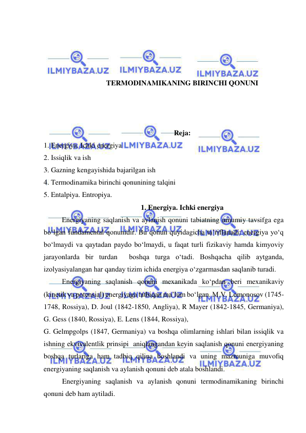  
 
 
 
 
 
TERMODINAMIKANING BIRINCHI QONUNI 
 
 
 
Reja: 
1. Energiya. Ichki energiya 
2. Issiqlik va ish 
3. Gazning kengayishida bajarilgan ish 
4. Termodinamika birinchi qonunining talqini 
5. Entalpiya. Entropiya. 
1. Energiya. Ichki energiya 
Energiyaning saqlanish va aylanish qonuni tabiatning umumiy tavsifga ega 
bo‘lgan fundamental qonunidir. Bu qonun quyidagicha ta’riflanadi: energiya yo‘q 
bo‘lmaydi va qaytadan paydo bo‘lmaydi, u faqat turli fizikaviy hamda kimyoviy 
jarayonlarda bir turdan  boshqa turga o‘tadi. Boshqacha qilib aytganda, 
izolyasiyalangan har qanday tizim ichida energiya o‘zgarmasdan saqlanib turadi.  
 
Energiyaning saqlanish qonuni mexanikada ko‘pdan beri mexanikaviy 
(kinetik va potensial) energiyaga tatbiqan ma’lum bo‘lgan. M.V. Lomonosov (1745-
1748, Rossiya), D. Joul (1842-1850, Angliya), R Mayer (1842-1845, Germaniya), 
G. Gess (1840, Rossiya), E. Lens (1844, Rossiya),  
G. Gelmpgolps (1847, Germaniya) va boshqa olimlarning ishlari bilan issiqlik va 
ishning ekvivalentlik prinsipi  aniqlangandan keyin saqlanish qonuni energiyaning 
boshqa turlariga ham tadbiq qilina boshlandi va uning mazmuniga muvofiq 
energiyaning saqlanish va aylanish qonuni deb atala boshlandi.  
Energiyaning saqlanish va aylanish qonuni termodinamikaning birinchi 
qonuni deb ham aytiladi.  
