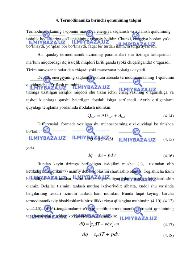  
 
4. Termodinamika birinchi qonunining talqini 
Termodinamikaning 1-qonuni massa va energiya saqlanish va aylanish qonunining 
issiqlik hodisalariga qo‘llanishining xususiy holidir. Chunki, energiya bordan yo‘q 
bo‘lmaydi, yo‘qdan bor bo‘lmaydi, faqat bir turdan ikkinchi turga aylanadi. 
Har qanday termodinamik tizimning parametrlari shu tizimga tashqaridan 
ma’lum miqdordagi q issiqlik miqdori kiritilganda (yoki chiqarilganda) o‘zgaradi. 
Tizim muvozanat holatidan chiqadi yoki muvozanat holatiga qaytadi. 
Demak, energiyaning saqlanish qonuni asosida termodinamikaning 1-qonunini 
quyidagicha ta’riflash mumkin: 
tizimga uzatilgan issiqlik miqdori shu tizim ichki energiyasining o‘zgarishiga va 
tashqi kuchlarga qarshi bajarilgan foydali ishga sarflanadi. Aytib o‘tilganlarni 
quyidagi tenglama yordamida ifodalash mumkin: 
1 2
1 2
Q1 2




 
A
U
  
 
 
(4.14) 
Differensial  formada yozilgan shu munosabatning o‘zi quyidagi ko‘rinishda 
bo‘ladi: 
                    
 
Q
dA
dU
d


 
 
 
 
 
(4.15) 
yoki  
pd
du
dq


.  
 
 
 
(4.16) 
Bundan keyin tizimga beriladigan issiqlikni musbat (+),  tizimdan olib 
ketiladigan issiqlikni (-) manfiy deb hisoblashni shartlashib olamiz. Tegishlicha tizim 
bajaradigan ishni musbat, tizim ustida bajariladigan ishni manfiy deb shartlashib 
olamiz. Belgilar tizimini tanlash mutloq ixtiyoriydir: albatta, xuddi shu yo‘sinda 
belgilarning teskari tizimini tanlash ham mumkin. Bunda faqat keyingi barcha 
termodinamikaviy hisoblashlarda bir xillikka rioya qilishgina muhimdir. (4.10), (4.12) 
va 4.15), (4.16) tenglamalarni e’tiborga olib, termodinamika birinchi qonunining 
tenglamalarini quyidagi ko‘rinishda yozish mumkin: 

 m
p
d



dv
c dT
Q
v
 
 
 
 
(4.17) 
pdv
с dT
dq
V


 
 
 
 
     (4.18) 
