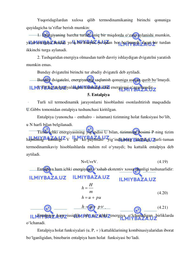  
 
 
Yuqoridagilardan xulosa qilib termodinamikaning birinchi qonuniga 
quyidagicha ta’riflar berish mumkin: 
1. Energiyaning barcha turlari aniq bir miqdorda o‘zaro aylanishi mumkin, 
ya’ni energiya bordan yo‘q bo‘lmaydi, yo‘qdan bor bo‘lmaydi, faqat bir turdan 
ikkinchi turga aylanadi. 
2. Tashqaridan energiya olmasdan turib davriy ishlaydigan dvigatelni yaratish 
mumkin emas. 
 
Bunday dvigatelni birinchi tur abadiy dvigateli deb aytiladi. 
 
Bunday dvigatelni, energiyaning saqlanish qonuniga asosan qurib bo‘lmaydi. 
3. To‘liq izolyasiyalangan tizimning ichki energiyasi o‘zgarmasdir. 
5. Entalpiya 
 
Turli xil termodinamik jarayonlarni hisoblashni osonlashtirish maqsadida 
U.Gibbs tomonidan entalpiya tushunchasi kiritilgan. 
Entalpiya (yunoncha – enthalro – isitaman) tizimning holat funksiyasi bo‘lib, 
u N harfi bilan belgilanadi.  
Tizim ichki energiyasining yig‘indisi U bilan, tizimning bosimi P ning tizim 
hajmining kattaligi V ga ko‘paytmasi yig‘indisining kattaligi turli-tuman 
termodinamikaviy hisoblashlarda muhim rol o‘ynaydi; bu kattalik entalpiya deb 
aytiladi. 
N=U+rV. 
 
 
 
 
 
(4.19) 
 
Entalpiya ham ichki energiyaga o‘xshab ekstentiv xossa ekanligi tushunarlidir: 
 
 
 
pu
u
h
m
H
h



 
 
 
 
 
(4.20) 
p
u
h


. 
 
 
 
 
(4.21) 
 
Entalpiya ham issiqlik, ish va ichki energiya o‘lchanadigan birliklarda 
o‘lchanadi. 
Entalpiya holat funksiyalari (u, P,  ) kattaliklarining kombinasiyalaridan iborat 
bo‘lganligidan, binobarin entalpiya ham holat  funksiyasi bo‘ladi. 
