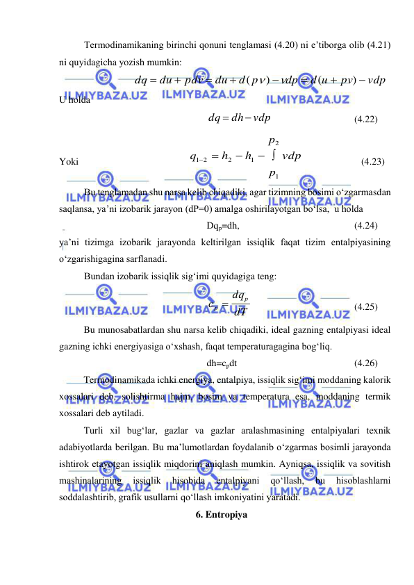  
 
Termodinamikaning birinchi qonuni tenglamasi (4.20) ni e’tiborga olib (4.21) 
ni quyidagicha yozish mumkin: 
vdp
pv
d u
dp
d p
du
pdv
du
dq








)
(
)
(


 
U holda 
vdp
dh
dq


  
 
 
(4.22) 
Yoki                                             
vdp
p
p
h
h
q
1
2
1
2
1 2
 



  
             (4.23) 
Bu tenglamadan shu narsa kelib chiqadiki, agar tizimning bosimi o‘zgarmasdan 
saqlansa, ya’ni izobarik jarayon (dP=0) amalga oshirilayotgan bo‘lsa,  u holda  
Dqp=dh, 
 
 
 
 
(4.24) 
ya’ni tizimga izobarik jarayonda keltirilgan issiqlik faqat tizim entalpiyasining 
o‘zgarishigagina sarflanadi. 
Bundan izobarik issiqlik sig‘imi quyidagiga teng: 
 
dT
dq
с
p
p 
  
 
 
 
(4.25) 
 
Bu munosabatlardan shu narsa kelib chiqadiki, ideal gazning entalpiyasi ideal 
gazning ichki energiyasiga o‘xshash, faqat temperaturagagina bog‘liq. 
dh=cpdt 
 
 
 
 
(4.26) 
 
Termodinamikada ichki energiya, entalpiya, issiqlik sig‘imi moddaning kalorik 
xossalari deb, solishtirma hajm, bosim va temperatura esa, moddaning termik 
xossalari deb aytiladi. 
 
Turli xil bug‘lar, gazlar va gazlar aralashmasining entalpiyalari texnik 
adabiyotlarda berilgan. Bu ma’lumotlardan foydalanib o‘zgarmas bosimli jarayonda 
ishtirok etayotgan issiqlik miqdorini aniqlash mumkin. Ayniqsa, issiqlik va sovitish 
mashinalarining 
issiqlik 
hisobida 
entalpiyani 
qo‘llash, 
bu 
hisoblashlarni 
soddalashtirib, grafik usullarni qo‘llash imkoniyatini yaratadi.  
6. Entropiya 
