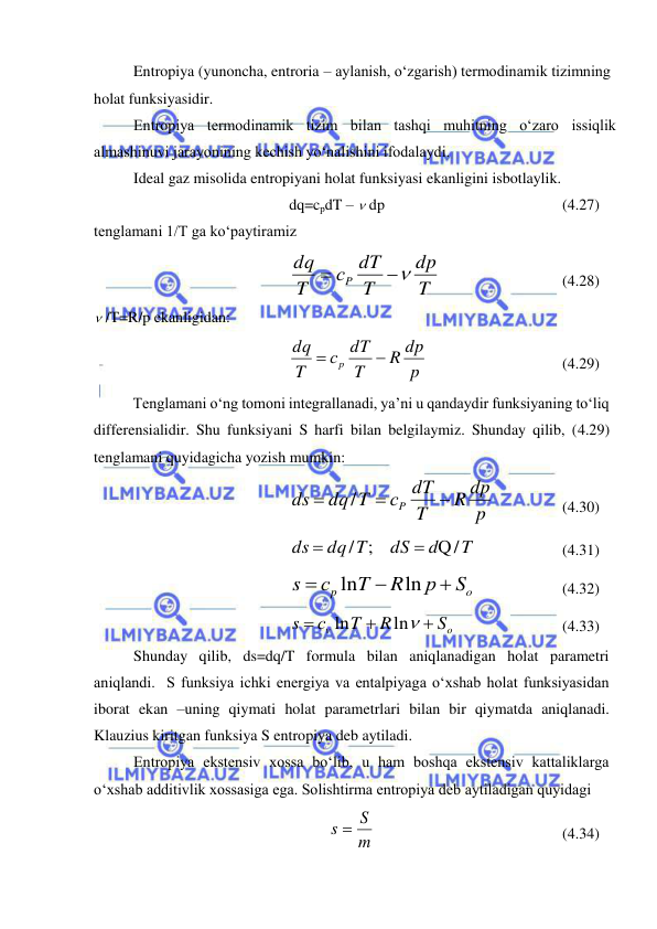  
 
Entropiya (yunoncha, entroria – aylanish, o‘zgarish) termodinamik tizimning 
holat funksiyasidir. 
Entropiya termodinamik tizim bilan tashqi muhitning o‘zaro issiqlik 
almashinuvi jarayonining kechish yo‘nalishini ifodalaydi.  
Ideal gaz misolida entropiyani holat funksiyasi ekanligini isbotlaylik. 
dq=cpdT –  dp 
 
 
 
 
(4.27) 
tenglamani 1/T ga ko‘paytiramiz 
T
dp
T
с dT
T
dq
P


  
 
 
(4.28) 
 /T=R/p ekanligidan: 
p
R dp
T
с dT
T
dq
p


 
 
 
 
(4.29) 
Tenglamani o‘ng tomoni integrallanadi, ya’ni u qandaydir funksiyaning to‘liq 
differensialidir. Shu funksiyani S harfi bilan belgilaymiz. Shunday qilib, (4.29) 
tenglamani quyidagicha yozish mumkin: 
p
R dp
T
с dT
dq T
ds
P



/
 
 
(4.30) 
Q/  
/ ;    
T
d
dS
dq T
ds


  
 
(4.31) 
o
p
S
р
R
T
с
s



ln
ln
  
 
(4.32) 
 
ln
ln
o
v
S
R
T
с
s




 
 
 
(4.33) 
Shunday qilib, ds=dq/T formula bilan aniqlanadigan holat parametri 
aniqlandi.  S funksiya ichki energiya va entalpiyaga o‘xshab holat funksiyasidan 
iborat ekan –uning qiymati holat parametrlari bilan bir qiymatda aniqlanadi. 
Klauzius kiritgan funksiya S entropiya deb aytiladi. 
Entropiya ekstensiv xossa bo‘lib, u ham boshqa ekstensiv kattaliklarga 
o‘xshab additivlik xossasiga ega. Solishtirma entropiya deb aytiladigan quyidagi 
m
s  S
 
 
 
 
 
(4.34) 
