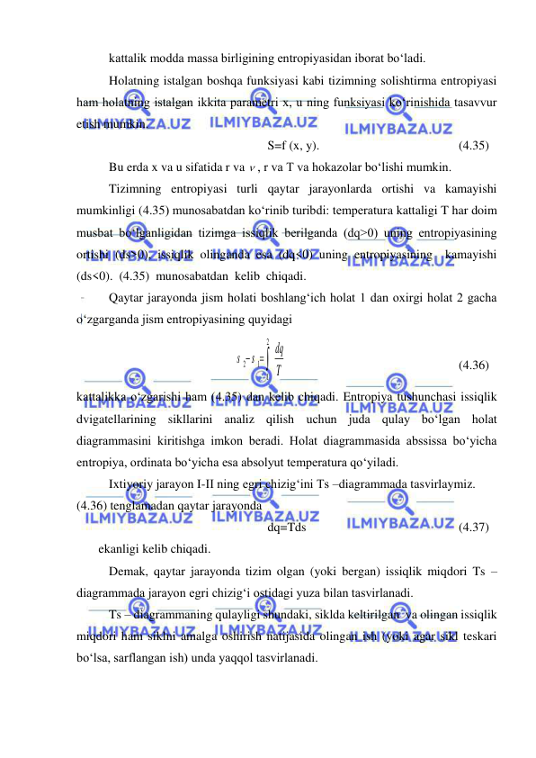  
 
kattalik modda massa birligining entropiyasidan iborat bo‘ladi.  
Holatning istalgan boshqa funksiyasi kabi tizimning solishtirma entropiyasi 
ham holatning istalgan ikkita parametri x, u ning funksiyasi ko‘rinishida tasavvur 
etish mumkin. 
S=f (x, y).  
 
 
 
(4.35) 
Bu erda x va u sifatida r va  , r va T va hokazolar bo‘lishi mumkin. 
Tizimning entropiyasi turli qaytar jarayonlarda ortishi va kamayishi 
mumkinligi (4.35) munosabatdan ko‘rinib turibdi: temperatura kattaligi T har doim 
musbat bo‘lganligidan tizimga issiqlik berilganda (dq>0) uning entropiyasining 
ortishi (ds>0), issiqlik olinganda esa (dq<0) uning entropiyasining  kamayishi   
(ds<0).  (4.35)  munosabatdan  kelib  chiqadi.  
Qaytar jarayonda jism holati boshlang‘ich holat 1 dan oxirgi holat 2 gacha 
o‘zgarganda jism entropiyasining quyidagi  
T
dq
s s
 

2
1
1
2
  
 
 
 
 
(4.36) 
kattalikka o‘zgarishi ham (4.35) dan kelib chiqadi. Entropiya tushunchasi issiqlik 
dvigatellarining sikllarini analiz qilish uchun juda qulay bo‘lgan holat 
diagrammasini kiritishga imkon beradi. Holat diagrammasida abssissa bo‘yicha 
entropiya, ordinata bo‘yicha esa absolyut temperatura qo‘yiladi. 
Ixtiyoriy jarayon I-II ning egri chizig‘ini Ts –diagrammada tasvirlaymiz. 
(4.36) tenglamadan qaytar jarayonda  
dq=Tds 
 
 
 
 
(4.37) 
       ekanligi kelib chiqadi. 
Demak, qaytar jarayonda tizim olgan (yoki bergan) issiqlik miqdori Ts – 
diagrammada jarayon egri chizig‘i ostidagi yuza bilan tasvirlanadi. 
Ts – diagrammaning qulayligi shundaki, siklda keltirilgan  va olingan issiqlik 
miqdori ham siklni amalga oshirish natijasida olingan ish (yoki agar sikl teskari 
bo‘lsa, sarflangan ish) unda yaqqol tasvirlanadi.  
