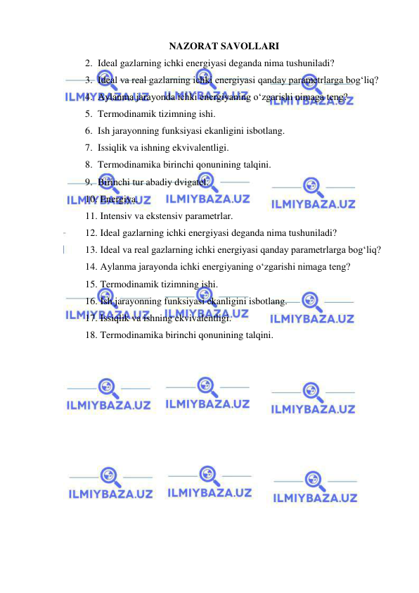  
 
NAZORAT SAVOLLARI 
2. Ideal gazlarning ichki energiyasi deganda nima tushuniladi? 
3. Ideal va real gazlarning ichki energiyasi qanday parametrlarga bog‘liq? 
4. Aylanma jarayonda ichki energiyaning o‘zgarishi nimaga teng? 
5. Termodinamik tizimning ishi. 
6. Ish jarayonning funksiyasi ekanligini isbotlang. 
7. Issiqlik va ishning ekvivalentligi. 
8. Termodinamika birinchi qonunining talqini. 
9. Birinchi tur abadiy dvigatel. 
10.  Energiya. 
11.  Intensiv va ekstensiv parametrlar. 
12.  Ideal gazlarning ichki energiyasi deganda nima tushuniladi? 
13.  Ideal va real gazlarning ichki energiyasi qanday parametrlarga bog‘liq? 
14.  Aylanma jarayonda ichki energiyaning o‘zgarishi nimaga teng? 
15.  Termodinamik tizimning ishi. 
16.  Ish jarayonning funksiyasi ekanligini isbotlang. 
17.  Issiqlik va ishning ekvivalentligi. 
18.  Termodinamika birinchi qonunining talqini. 
 
