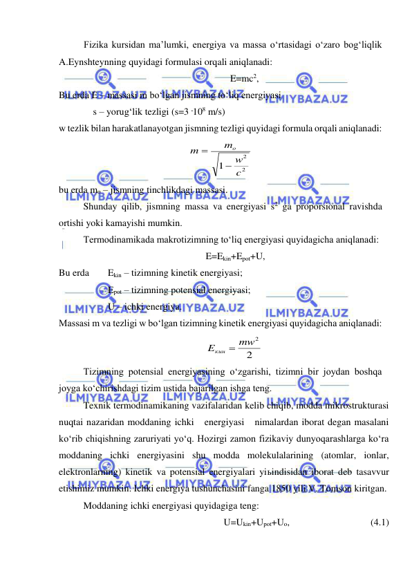  
 
Fizika kursidan ma’lumki, energiya va massa o‘rtasidagi o‘zaro bog‘liqlik 
A.Eynshteynning quyidagi formulasi orqali aniqlanadi: 
E=mc2, 
Bu erda E – massasi m bo‘lgan jismning to‘liq energiyasi 
 
    s – yorug‘lik tezligi (s=3 .108 m/s) 
w tezlik bilan harakatlanayotgan jismning tezligi quyidagi formula orqali aniqlanadi: 
2
2
1
c
w
m
m
o


 
bu erda mo – jismning tinchlikdagi massasi. 
 
Shunday qilib, jismning massa va energiyasi s2 ga proporsional ravishda 
ortishi yoki kamayishi mumkin. 
 
Termodinamikada makrotizimning to‘liq energiyasi quyidagicha aniqlanadi: 
E=Ekin+Epot+U, 
Bu erda 
Ekin – tizimning kinetik energiyasi; 
 
 
Epot – tizimning potensial energiyasi; 
 
 
U – ichki energiya. 
Massasi m va tezligi w bo‘lgan tizimning kinetik energiyasi quyidagicha aniqlanadi: 
2
Eкин  mw2
 
Tizimning potensial energiyasining o‘zgarishi, tizimni bir joydan boshqa 
joyga ko‘chirishdagi tizim ustida bajarilgan ishga teng. 
 
Texnik termodinamikaning vazifalaridan kelib chiqib, modda mikrostrukturasi 
nuqtai nazaridan moddaning ichki   energiyasi   nimalardan iborat degan masalani 
ko‘rib chiqishning zaruriyati yo‘q. Hozirgi zamon fizikaviy dunyoqarashlarga ko‘ra 
moddaning ichki energiyasini shu modda molekulalarining (atomlar, ionlar, 
elektronlarning) kinetik va potensial energiyalari yiьindisidan iborat deb tasavvur 
etishimiz mumkin. Ichki energiya tushunchasini fanga 1850 yili V. Tomson kiritgan. 
 
Moddaning ichki energiyasi quyidagiga teng: 
U=Ukin+Upot+Uo,  
 
 
(4.1) 
