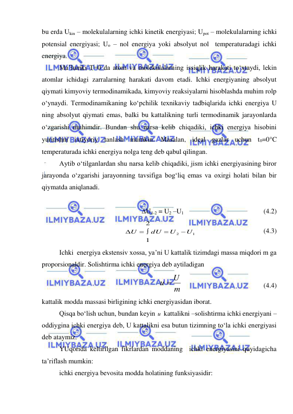  
 
bu erda Ukin – molekulalarning ichki kinetik energiyasi; Upot – molekulalarning ichki 
potensial energiyasi; Uo – nol energiya yoki absolyut nol  temperaturadagi ichki 
energiya. 
 
Ma’lumki T=0 da atom va molekulalarning issiqlik harakati to‘xtaydi, lekin 
atomlar ichidagi zarralarning harakati davom etadi. Ichki energiyaning absolyut 
qiymati kimyoviy termodinamikada, kimyoviy reaksiyalarni hisoblashda muhim rolp 
o‘ynaydi. Termodinamikaning ko‘pchilik texnikaviy tadbiqlarida ichki energiya U 
ning absolyut qiymati emas, balki bu kattalikning turli termodinamik jarayonlarda 
o‘zgarishi muhimdir. Bundan shu narsa kelib chiqadiki, ichki energiya hisobini 
yuritishni ixtiyoriy tanlash mumkin. Masalan, ideal gazlar uchun t0=0C 
temperaturada ichki energiya nolga teng deb qabul qilingan. 
 
Aytib o‘tilganlardan shu narsa kelib chiqadiki, jism ichki energiyasining biror 
jarayonda o‘zgarishi jarayonning tavsifiga bog‘liq emas va oxirgi holati bilan bir 
qiymatda aniqlanadi. 
 
U1-2 = U2 –U1 
 
 
 
 
(4.2) 
1
2
1
2
U
U
dU
U


 

 
 
 
     
(4.3) 
 
Ichki  energiya ekstensiv xossa, ya’ni U kattalik tizimdagi massa miqdori m ga 
proporsionaldir. Solishtirma ichki energiya deb aytiladigan 
m
и  U
 
 
 
 
 
(4.4) 
kattalik modda massasi birligining ichki energiyasidan iborat.  
 
Qisqa bo‘lish uchun, bundan keyin и  kattalikni –solishtirma ichki energiyani – 
oddiygina ichki energiya deb, U kattalikni esa butun tizimning to‘la ichki energiyasi 
deb ataymiz. 
 
YUqorida keltirilgan fikrlardan moddaning  ichki energiyasini quyidagicha 
ta’riflash mumkin: 
ichki energiya bevosita modda holatining funksiyasidir: 
