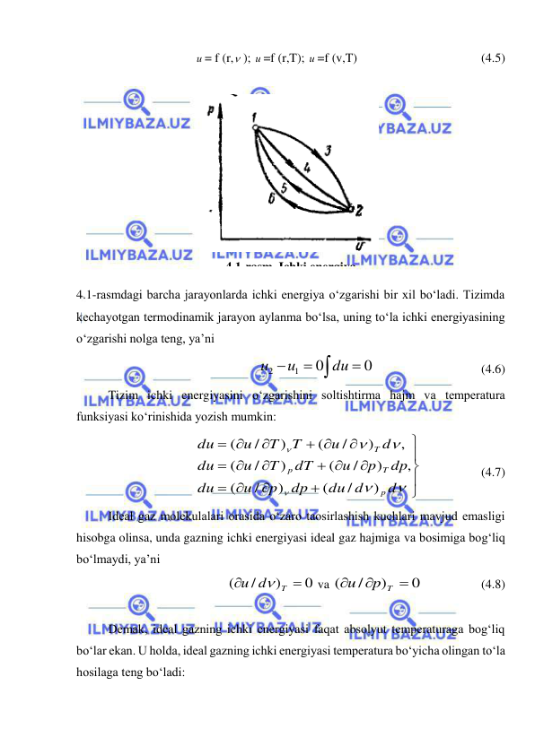  
 
 
 
и = f (r, ); и =f (r,T); и =f (v,T) 
 
 
 
(4.5) 
 
 
4.1-rasmdagi barcha jarayonlarda ichki energiya o‘zgarishi bir xil bo‘ladi. Tizimda 
kechayotgan termodinamik jarayon aylanma bo‘lsa, uning to‘la ichki energiyasining 
o‘zgarishi nolga teng, ya’ni  
 
0
0
1
2

 
du
и
и
  
 
 
(4.6) 
 
Tizim ichki energiyasini o‘zgarishini soltishtirma hajm va temperatura 
funksiyasi ko‘rinishida yozish mumkin: 








 




 









d
du d
dp
p
u
du
dp
p
u
dT
T
u
du
d
u
T
T
u
du
p
T
p
T
)
/
(
)
/
(
,
)
/
(
)
/
(
,
)
/
(
)
/
(
 
 
(4.7) 
 
Ideal gaz molekulalari orasida o‘zaro taosirlashish kuchlari mavjud emasligi 
hisobga olinsa, unda gazning ichki energiyasi ideal gaz hajmiga va bosimiga bog‘liq 
bo‘lmaydi, ya’ni  
0
)
/
(


T
u d

 va 
0
)
/
(



p T
u
 
 
(4.8) 
 
 
Demak, ideal gazning ichki energiyasi faqat absolyut temperaturaga bog‘liq 
bo‘lar ekan. U holda, ideal gazning ichki energiyasi temperatura bo‘yicha olingan to‘la 
hosilaga teng bo‘ladi: 
 
4.1-rasm. Ichki energiya 
 
 
