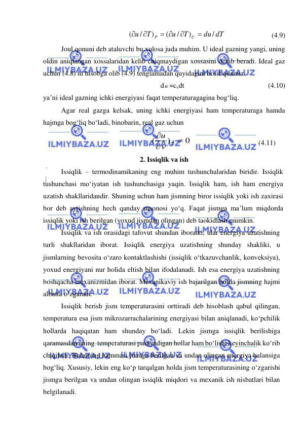  
 
du dT
T
u
T
u
U
P
/
)
/
(
)
/
(


 


 
 
 
(4.9) 
 
Joul qonuni deb ataluvchi bu xulosa juda muhim. U ideal gazning yangi, uning 
oldin aniqlangan xossalaridan kelib chiqmaydigan xossasini ochib beradi. Ideal gaz 
uchun (4.8) ni hisobga olib (4.9) tenglamadan quyidagini hosil qilamiz. 
 
 
dи =cvdt 
 
 
 
 
(4.10) 
ya’ni ideal gazning ichki energiyasi faqat temperaturagagina bog‘liq.  
 
Agar real gazga kelsak, uning ichki energiyasi ham temperaturaga hamda 
hajmga bog‘liq bo‘ladi, binobarin, real gaz uchun  
0
)
(



T
u

 
 
 
 
(4.11) 
2. Issiqlik va ish 
 
Issiqlik – termodinamikaning eng muhim tushunchalaridan biridir. Issiqlik 
tushunchasi mo‘iyatan ish tushunchasiga yaqin. Issiqlik ham, ish ham energiya 
uzatish shakllaridandir. Shuning uchun ham jismning biror issiqlik yoki ish zaxirasi 
bor deb aytishning hech qanday maonosi yo‘q. Faqat jismga ma’lum miqdorda 
issiqlik yoki ish berilgan (yoxud jismdan olingan) deb taokidlash mumkin. 
 
Issiqlik va ish orasidagi tafovut shundan iboratki, ular energiya uzatishning 
turli shakllaridan iborat. Issiqlik energiya uzatishning shunday shakliki, u 
jismlarning bevosita o‘zaro kontaktlashishi (issiqlik o‘tkazuvchanlik, konveksiya), 
yoxud energiyani nur holida eltish bilan ifodalanadi. Ish esa energiya uzatishning 
boshqacha mexanizmidan iborat. Mexanikaviy ish bajarilgan holda jismning hajmi 
albatta o‘zgaradi. 
 
Issiqlik berish jism temperaturasini orttiradi deb hisoblash qabul qilingan, 
temperatura esa jism mikrozarrachalarining energiyasi bilan aniqlanadi, ko‘pchilik 
hollarda haqiqatan ham shunday bo‘ladi. Lekin jismga issiqlik berilishiga 
qaramasdan uning  temperaturasi pasayadigan hollar ham bo‘lishi keyinchalik ko‘rib 
chiqiladi. Bularning hammasi jismga berilgan va undan olingan energiya balansiga 
bog‘liq. Xususiy, lekin eng ko‘p tarqalgan holda jism temperaturasining o‘zgarishi 
jismga berilgan va undan olingan issiqlik miqdori va mexanik ish nisbatlari bilan 
belgilanadi. 
