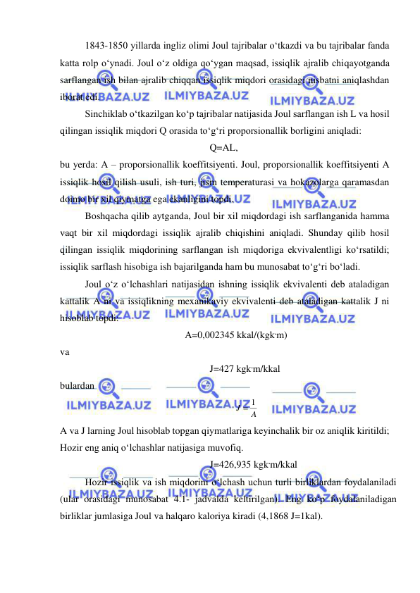  
 
 
1843-1850 yillarda ingliz olimi Joul tajribalar o‘tkazdi va bu tajribalar fanda 
katta rolp o‘ynadi. Joul o‘z oldiga qo‘ygan maqsad, issiqlik ajralib chiqayotganda 
sarflangan ish bilan ajralib chiqqan issiqlik miqdori orasidagi nisbatni aniqlashdan 
iborat edi. 
 
Sinchiklab o‘tkazilgan ko‘p tajribalar natijasida Joul sarflangan ish L va hosil 
qilingan issiqlik miqdori Q orasida to‘g‘ri proporsionallik borligini aniqladi: 
Q=AL, 
bu yerda: A – proporsionallik koeffitsiyenti. Joul, proporsionallik koeffitsiyenti A 
issiqlik hosil qilish usuli, ish turi, jism temperaturasi va hokazolarga qaramasdan 
doimo bir xil qiymatga ega ekanligini topdi. 
 
Boshqacha qilib aytganda, Joul bir xil miqdordagi ish sarflanganida hamma 
vaqt bir xil miqdordagi issiqlik ajralib chiqishini aniqladi. Shunday qilib hosil 
qilingan issiqlik miqdorining sarflangan ish miqdoriga ekvivalentligi ko‘rsatildi; 
issiqlik sarflash hisobiga ish bajarilganda ham bu munosabat to‘g‘ri bo‘ladi. 
 
Joul o‘z o‘lchashlari natijasidan ishning issiqlik ekvivalenti deb ataladigan 
kattalik A ni va issiqlikning mexanikaviy ekvivalenti deb ataladigan kattalik J ni 
hisoblab topdi: 
A=0,002345 kkal/(kgk.m)  
va  
J=427 kgk.m/kkal 
bulardan 
A
J
 1
 
A va J larning Joul hisoblab topgan qiymatlariga keyinchalik bir oz aniqlik kiritildi; 
Hozir eng aniq o‘lchashlar natijasiga muvofiq. 
J=426,935 kgk.m/kkal 
 
Hozir issiqlik va ish miqdorini o‘lchash uchun turli birliklardan foydalaniladi 
(ular orasidagi munosabat 4.1- jadvalda keltirilgan). Eng ko‘p foydalaniladigan 
birliklar jumlasiga Joul va halqaro kaloriya kiradi (4,1868 J=1kal). 
