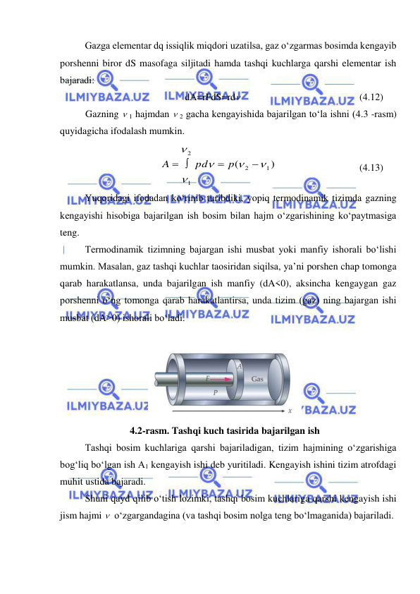  
 
 
Gazga elementar dq issiqlik miqdori uzatilsa, gaz o‘zgarmas bosimda kengayib 
porshenni biror dS masofaga siljitadi hamda tashqi kuchlarga qarshi elementar ish 
bajaradi: 
dA=rFdS=rd  
 
 
 
 
(4.12) 
Gazning  1 hajmdan  2 gacha kengayishida bajarilgan to‘la ishni (4.3 -rasm) 
quyidagicha ifodalash mumkin. 
)
(
1
2
1
2







 
p
pd
A
  
 
 
(4.13) 
 
Yuqoridagi ifodadan ko‘rinib turibdiki, yopiq termodinamik tizimda gazning 
kengayishi hisobiga bajarilgan ish bosim bilan hajm o‘zgarishining ko‘paytmasiga 
teng. 
 
Termodinamik tizimning bajargan ishi musbat yoki manfiy ishorali bo‘lishi 
mumkin. Masalan, gaz tashqi kuchlar taosiridan siqilsa, ya’ni porshen chap tomonga 
qarab harakatlansa, unda bajarilgan ish manfiy (dA<0), aksincha kengaygan gaz 
porshenni o‘ng tomonga qarab harakatlantirsa, unda tizim (gaz) ning bajargan ishi 
musbat (dA>0) ishorali bo‘ladi. 
 
 
 
 
4.2-rasm. Tashqi kuch tasirida bajarilgan ish 
 
Tashqi bosim kuchlariga qarshi bajariladigan, tizim hajmining o‘zgarishiga 
bog‘liq bo‘lgan ish A1 kengayish ishi deb yuritiladi. Kengayish ishini tizim atrofdagi 
muhit ustida bajaradi. 
 
Shuni qayd qilib o‘tish lozimki, tashqi bosim kuchlariga qarshi kengayish ishi 
jism hajmi   o‘zgargandagina (va tashqi bosim nolga teng bo‘lmaganida) bajariladi. 
