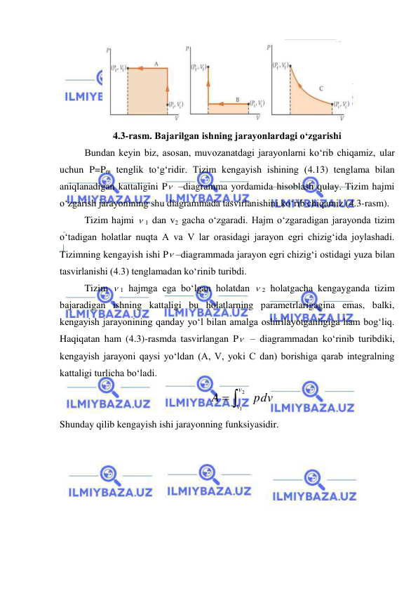  
 
 
4.3-rasm. Bajarilgan ishning jarayonlardagi o‘zgarishi 
 
Bundan keyin biz, asosan, muvozanatdagi jarayonlarni ko‘rib chiqamiz, ular 
uchun P=Pm tenglik to‘g‘ridir. Tizim kengayish ishining (4.13) tenglama bilan 
aniqlanadigan kattaligini P  –diagramma yordamida hisoblash qulay. Tizim hajmi 
o‘zgarish jarayonining shu diagrammada tasvirlanishini ko‘rib chiqamiz (4.3-rasm).  
 
Tizim hajmi  1 dan v2 gacha o‘zgaradi. Hajm o‘zgaradigan jarayonda tizim 
o‘tadigan holatlar nuqta A va V lar orasidagi jarayon egri chizig‘ida joylashadi. 
Tizimning kengayish ishi P –diagrammada jarayon egri chizig‘i ostidagi yuza bilan 
tasvirlanishi (4.3) tenglamadan ko‘rinib turibdi. 
 
Tizim  1 hajmga ega bo‘lgan holatdan  2 holatgacha kengayganda tizim 
bajaradigan ishning kattaligi bu holatlarning parametrlarigagina emas, balki, 
kengayish jarayonining qanday yo‘l bilan amalga oshirilayotganligiga ham bog‘liq. 
Haqiqatan ham (4.3)-rasmda tasvirlangan P  – diagrammadan ko‘rinib turibdiki, 
kengayish jarayoni qaysi yo‘ldan (A, V, yoki C dan) borishiga qarab integralning 
kattaligi turlicha bo‘ladi. 
pdv
A
v
v

2
1
 
Shunday qilib kengayish ishi jarayonning funksiyasidir. 

