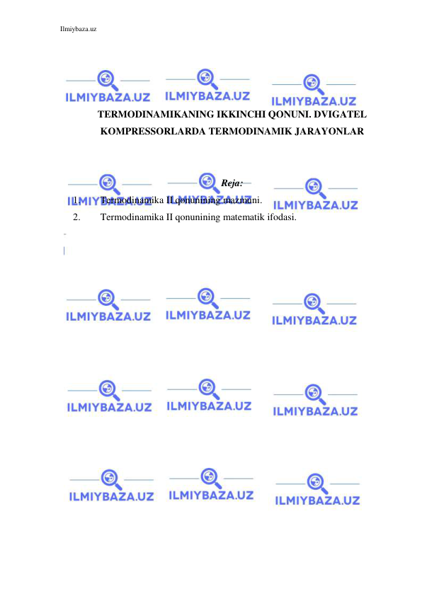 Ilmiybaza.uz 
 
 
 
 
 
TERMODINAMIKANING IKKINCHI QONUNI. DVIGATEL 
KOMPRESSORLARDA TERMODINAMIK JARAYONLAR 
 
 
Reja: 
1. 
Termodinamika II qonunining mazmuni. 
2. 
Termodinamika II qonunining matematik ifodasi. 
 
 
 
 
 
 
 
 
 
 
 
 
 
 
 
 
 
 
 
