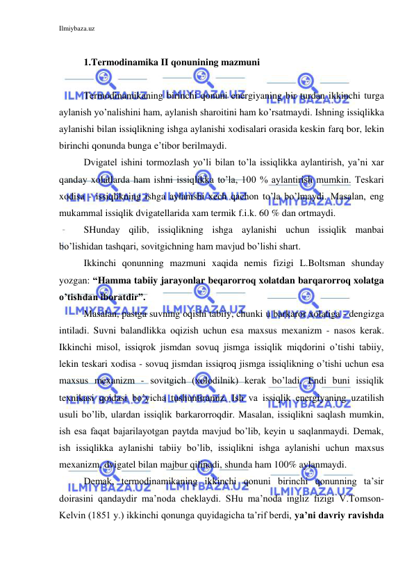 Ilmiybaza.uz 
 
 
1.Termodinamika II qonunining mazmuni 
 
Termodinamikaning birinchi qonuni energiyaning bir turdan ikkinchi turga 
aylanish yo’nalishini ham, aylanish sharoitini ham ko’rsatmaydi. Ishning issiqlikka 
aylanishi bilan issiqlikning ishga aylanishi xodisalari orasida keskin farq bor, lekin 
birinchi qonunda bunga e’tibor berilmaydi. 
Dvigatel ishini tormozlash yo’li bilan to’la issiqlikka aylantirish, ya’ni xar 
qanday xolatlarda ham ishni issiqlikka to’la, 100 % aylantirish mumkin. Teskari 
xodisa - issiqlikning ishga aylanishi xech qachon to’la bo’lmaydi. Masalan, eng 
mukammal issiqlik dvigatellarida xam termik f.i.k. 60 % dan ortmaydi. 
SHunday qilib, issiqlikning ishga aylanishi uchun issiqlik manbai 
bo’lishidan tashqari, sovitgichning ham mavjud bo’lishi shart. 
Ikkinchi qonunning mazmuni xaqida nemis fizigi L.Boltsman shunday 
yozgan: “Hamma tabiiy jarayonlar beqarorroq xolatdan barqarorroq xolatga 
o’tishdan iboratdir”. 
Masalan, pastga suvning oqishi tabiiy, chunki u barkaror xolatiga - dengizga 
intiladi. Suvni balandlikka oqizish uchun esa maxsus mexanizm - nasos kerak. 
Ikkinchi misol, issiqrok jismdan sovuq jismga issiqlik miqdorini o’tishi tabiiy, 
lekin teskari xodisa - sovuq jismdan issiqroq jismga issiqlikning o’tishi uchun esa 
maxsus mexanizm - sovitgich (xolodilnik) kerak bo’ladi. Endi buni issiqlik 
texnikasi qoidasi bo’yicha tushuntiramiz. Ish va issiqlik energiyaning uzatilish 
usuli bo’lib, ulardan issiqlik barkarorroqdir. Masalan, issiqlikni saqlash mumkin, 
ish esa faqat bajarilayotgan paytda mavjud bo’lib, keyin u saqlanmaydi. Demak, 
ish issiqlikka aylanishi tabiiy bo’lib, issiqlikni ishga aylanishi uchun maxsus 
mexanizm, dvigatel bilan majbur qilinadi, shunda ham 100% aylanmaydi. 
Demak, termodinamikaning ikkinchi qonuni birinchi qonunning ta’sir 
doirasini qandaydir ma’noda cheklaydi. SHu ma’noda ingliz fizigi V.Tomson-
Kelvin (1851 y.) ikkinchi qonunga quyidagicha ta’rif berdi, ya’ni davriy ravishda 
