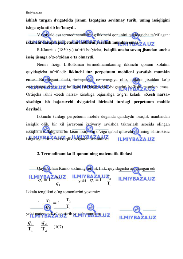 Ilmiybaza.uz 
 
ishlab turgan dvigatelda jismni faqatgina sovitmay turib, uning issiqligini 
ishga aylantirib bo’lmaydi. 
V.Ostvald esa termodinamikaning ikkinchi qonunini quyidagicha ta’riflagan: 
ikkinchi darajali perpetuum mobileni yaratish mumkin emas. 
R.Klauzius (1850 y.) ta’rifi bo’yicha, issiqlik ancha sovuq jismdan ancha 
issiq jismga o’z-o’zidan o’ta olmaydi.  
Nemis fizigi L.Boltsman termodinamikaning ikkinchi qonuni xolatini 
quyidagicha ta’rifladi: ikkinchi tur perpetuum mobileni yaratish mumkin 
emas. Bu degani shuki, tashqaridan oz energiya olib, mikdor jixatdan ko’p 
energiyaga ekvivalent bo’lgan ish bajaruvchi dvigatelni bo’lishi mumkin emas. 
Ortiqcha ishni «xech narsa» xisobiga bajarishga to’g’ri keladi. «Xech narsa» 
xisobiga ish bajaruvchi dvigatelni birinchi turdagi perpetuum mobile 
deyiladi.  
Ikkinchi turdagi perpetuum mobile deganda qandaydir issiqlik manbaidan 
issiqlik olib, bir xil jarayonni ixtiyoriy ravishda takrorlash asosida olingan 
issiqlikni to’laligicha bir kism issiqlikni o’ziga qabul qiluvchi jismning ishtirokisiz 
ishga aylantiruvchi issiqlik dvigateli tushuniladi. 
 
2. Termodinamika II qonunining matematik ifodasi 
 
Qaytuvchan Karno siklining termik f.i.k. quyidagicha aniqlangan edi: 
t
q
q

1
2
1
 
yoki   
1
2
1

 
t 
 
Ikkala tenglikni o’ng tomonlarini yozamiz:  
1
1
2
1
2
1



q
q


 
yoki matematik o’zgartirib yozish mumkin:  
q
q
1
1
2
2



    (107) 
