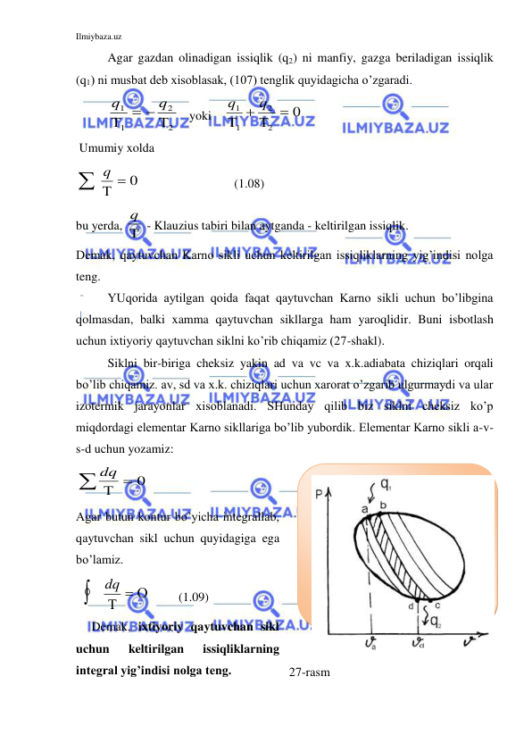 Ilmiybaza.uz 
 
 
Agar gazdan olinadigan issiqlik (q2) ni manfiy, gazga beriladigan issiqlik 
(q1) ni musbat deb xisoblasak, (107) tenglik quyidagicha o’zgaradi. 
q
q
1
1
2
2


 
   yoki    
q
q
1
1
2
2
0

 

 
 Umumiy xolda      
q
  
0    
  (1.08) 
bu yerda, q
  - Klauzius tabiri bilan aytganda - keltirilgan issiqlik. 
Demak, qaytuvchan Karno sikli uchun keltirilgan issiqliklarning yig’indisi nolga 
teng. 
YUqorida aytilgan qoida faqat qaytuvchan Karno sikli uchun bo’libgina 
qolmasdan, balki xamma qaytuvchan sikllarga ham yaroqlidir. Buni isbotlash 
uchun ixtiyoriy qaytuvchan siklni ko’rib chiqamiz (27-shakl). 
Siklni bir-biriga cheksiz yakin ad va vc va x.k.adiabata chiziqlari orqali 
bo’lib chiqamiz. av, sd va x.k. chiziqlari uchun xarorat o’zgarib ulgurmaydi va ular 
izotermik jarayonlar xisoblanadi. SHunday qilib biz siklni cheksiz ko’p 
miqdordagi elementar Karno sikllariga bo’lib yubordik. Elementar Karno sikli a-v-
s-d uchun yozamiz:  
dq
  
0  
Agar butun kontur bo’yicha integrallab, 
qaytuvchan sikl uchun quyidagiga ega 
bo’lamiz.       
  
dq

 
         (1.09) 
     Demak, ixtiyoriy qaytuvchan sikl 
uchun 
keltirilgan 
issiqliklarning 
integral yig’indisi nolga teng.  
 
 
27-rasm   
