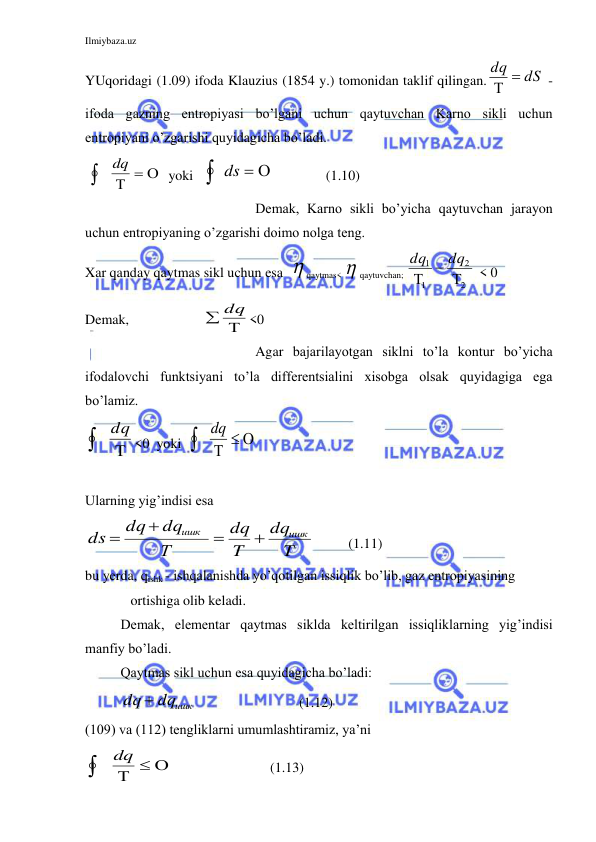 Ilmiybaza.uz 
 
YUqoridagi (1.09) ifoda Klauzius (1854 y.) tomonidan taklif qilingan.
dq  dS

 - 
ifoda gazning entropiyasi bo’lgani uchun qaytuvchan Karno sikli uchun 
entropiyani o’zgarishi quyidagicha bo’ladi. 
 
dq 

   yoki   
ds 
                (1.10) 
 
Demak, Karno sikli bo’yicha qaytuvchan jarayon 
uchun entropiyaning o’zgarishi doimo nolga teng. 
Xar qanday qaytmas sikl uchun esa   qaytmas<  qaytuvchan; 
2
2
1
1
 

dq
dq
 < 0 
Demak,                     

 dq <0     
 
Agar bajarilayotgan siklni to’la kontur bo’yicha 
ifodalovchi funktsiyani to’la differentsialini xisobga olsak quyidagiga ega 
bo’lamiz.  


dq
<0  yoki  
dq 

  
 
Ularning yig’indisi esa 
T
dq
T
dq
Т
dq
dq
ds
ишк
ишк




      (1.11) 
bu yerda, qishk - ishqalanishda yo’qotilgan issiqlik bo’lib, gaz entropiyasining  
             ortishiga olib keladi. 
Demak, elementar qaytmas siklda keltirilgan issiqliklarning yig’indisi 
manfiy bo’ladi. 
Qaytmas sikl uchun esa quyidagicha bo’ladi:  
dq  dqишк
                               (1.12) 
(109) va (112) tengliklarni umumlashtiramiz, ya’ni   

dq 

                             (1.13) 
