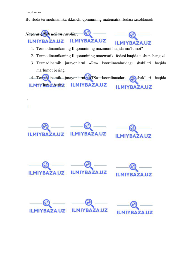 Ilmiybaza.uz 
 
Bu ifoda termodinamika ikkinchi qonunining matematik ifodasi xisoblanadi. 
 
Nazorat qilish uchun savollar: 
 
1. Termodinamikaning II qonunining mazmuni haqida ma’lumot? 
2. Termodinamikaning II qonunining matematik ifodasi haqida tushunchangiz? 
3. Termadinamik jarayonlarni «Rv» koordinatalaridagi shakllari haqida 
ma’lumot bering. 
4. Termadinamik jarayonlarni «TS» koordinatalaridagi shakllari haqida 
ma’lumot bering. 
 
 
