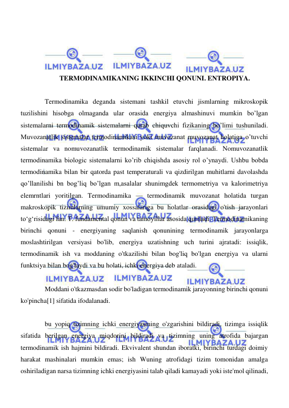  
 
 
 
 
 
TERMODINAMIKANING IKKINCHI QONUNI. ENTROPIYA. 
 
Termodinamika deganda sistemani tashkil etuvchi jismlarning mikroskopik 
tuzilishini hisobga olmaganda ular orasida energiya almashinuvi mumkin bo’lgan 
sistemalarni termodinamik sistemalarni qarab chiquvchi fizikaning bo’limi tushuniladi. 
Muvozanatlik sistemalar termodinamikasi yoki muvozanat muvozanat holatiga o’tuvchi 
sistemalar va nomuvozanatlik termodinamik sistemalar farqlanadi. Nomuvozanatlik 
termodinamika biologic sistemalarni ko’rib chiqishda asosiy rol o’ynaydi. Ushbu bobda 
termodinamika bilan bir qatorda past temperaturali va qizdirilgan muhitlarni davolashda 
qo’llanilishi bn bog’liq bo’lgan m,asalalar shunimgdek termometriya va kalorimetriya 
elemrntlari yoritilgan. Termodinamika — termodinamik muvozanat holatida turgan 
makroskopik tizimlarning umumiy xossalariga bu holatlar orasidagi o'tish jarayonlari 
toʻgʻrisidagi fan. T. fundamental qonun va tamoyillar asosida quriladi. Termodinamikaning 
birinchi qonuni - energiyaning saqlanish qonunining termodinamik jarayonlarga 
moslashtirilgan versiyasi bo'lib, energiya uzatishning uch turini ajratadi: issiqlik, 
termodinamik ish va moddaning o'tkazilishi bilan bog'liq bo'lgan energiya va ularni 
funktsiya bilan bog'laydi va bu holati, ichki energiya deb ataladi. 
 
Moddani o'tkazmasdan sodir bo'ladigan termodinamik jarayonning birinchi qonuni 
ko'pincha[1] sifatida ifodalanadi. 
 
bu yopiq tizimning ichki energiyasining o'zgarishini bildiradi, tizimga issiqlik 
sifatida berilgan energiya miqdorini bildiradi va tizimning uning atrofida bajargan 
termodinamik ish hajmini bildiradi. Ekvivalent shundan iboratki, birinchi turdagi doimiy 
harakat mashinalari mumkin emas; ish Wuning atrofidagi tizim tomonidan amalga 
oshiriladigan narsa tizimning ichki energiyasini talab qiladi kamayadi yoki iste'mol qilinadi, 
