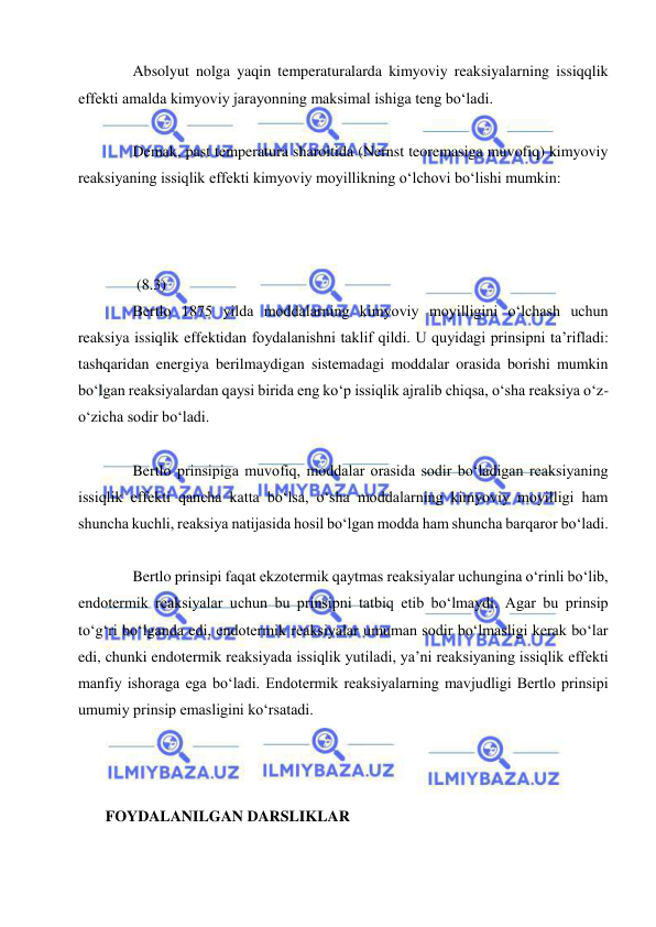  
 
Absolyut nolga yaqin temperaturalarda kimyoviy reaksiyalarning issiqqlik 
effekti amalda kimyoviy jarayonning maksimal ishiga teng bo‘ladi. 
 
Demak, past temperatura sharoitida (Nernst teoremasiga muvofiq) kimyoviy 
reaksiyaning issiqlik effekti kimyoviy moyillikning o‘lchovi bo‘lishi mumkin: 
 
 
 
 (8.3) 
Bertlo 1875 yilda moddalarning kimyoviy moyilligini o‘lchash uchun 
reaksiya issiqlik effektidan foydalanishni taklif qildi. U quyidagi prinsipni ta’rifladi: 
tashqaridan energiya berilmaydigan sistemadagi moddalar orasida borishi mumkin 
bo‘lgan reaksiyalardan qaysi birida eng ko‘p issiqlik ajralib chiqsa, o‘sha reaksiya o‘z-
o‘zicha sodir bo‘ladi. 
 
Bertlo prinsipiga muvofiq, moddalar orasida sodir bo‘ladigan reaksiyaning 
issiqlik effekti qancha katta bo‘lsa, o‘sha moddalarning kimyoviy moyilligi ham 
shuncha kuchli, reaksiya natijasida hosil bo‘lgan modda ham shuncha barqaror bo‘ladi. 
 
Bertlo prinsipi faqat ekzotermik qaytmas reaksiyalar uchungina o‘rinli bo‘lib, 
endotermik reaksiyalar uchun bu prinsipni tatbiq etib bo‘lmaydi. Agar bu prinsip 
to‘g‘ri bo‘lganda edi, endotermik reaksiyalar umuman sodir bo‘lmasligi kerak bo‘lar 
edi, chunki endotermik reaksiyada issiqlik yutiladi, ya’ni reaksiyaning issiqlik effekti 
manfiy ishoraga ega bo‘ladi. Endotermik reaksiyalarning mavjudligi Bertlo prinsipi 
umumiy prinsip emasligini ko‘rsatadi. 
 
 
 
 FOYDALANILGAN DARSLIKLAR 
 
