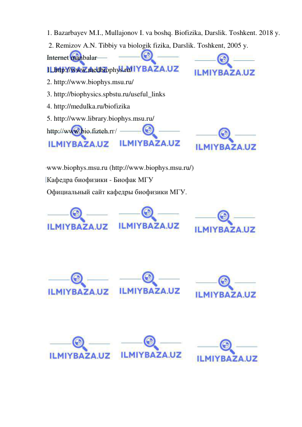  
 
1. Bazarbayev M.I., Mullajonov I. va boshq. Biofizika, Darslik. Toshkent. 2018 y. 
 2. Remizov A.N. Tibbiy va biologik fizika, Darslik. Toshkent, 2005 y. 
Internet manbalar 
1. http://www.medbiophys.ru/ 
2. http://www.biophys.msu.ru/ 
3. http://biophysics.spbstu.ru/useful_links 
4. http://medulka.ru/biofizika 
5. http://www.library.biophys.msu.ru/ 
http://www.bio.fizteh.rг/ 
 
 
www.biophys.msu.ru (http://www.biophys.msu.ru/) 
Кафедра биофизики - Биофак МГУ 
Официальный сайт кафедры биофизики МГУ. 
 
