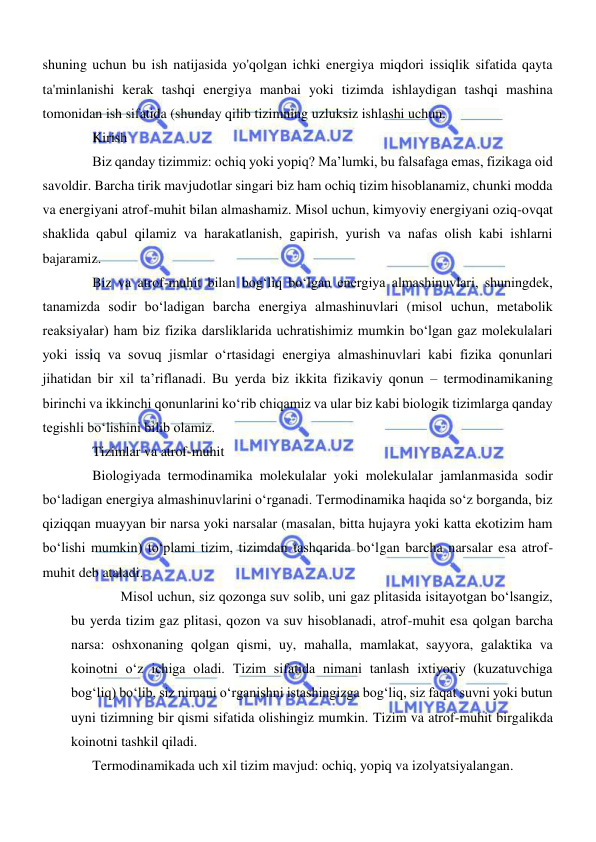  
 
shuning uchun bu ish natijasida yo'qolgan ichki energiya miqdori issiqlik sifatida qayta 
ta'minlanishi kerak tashqi energiya manbai yoki tizimda ishlaydigan tashqi mashina 
tomonidan ish sifatida (shunday qilib tizimning uzluksiz ishlashi uchun. 
Kirish 
Biz qanday tizimmiz: ochiq yoki yopiq? Maʼlumki, bu falsafaga emas, fizikaga oid 
savoldir. Barcha tirik mavjudotlar singari biz ham ochiq tizim hisoblanamiz, chunki modda 
va energiyani atrof-muhit bilan almashamiz. Misol uchun, kimyoviy energiyani oziq-ovqat 
shaklida qabul qilamiz va harakatlanish, gapirish, yurish va nafas olish kabi ishlarni 
bajaramiz. 
Biz va atrof-muhit bilan bogʻliq boʻlgan energiya almashinuvlari, shuningdek, 
tanamizda sodir boʻladigan barcha energiya almashinuvlari (misol uchun, metabolik 
reaksiyalar) ham biz fizika darsliklarida uchratishimiz mumkin boʻlgan gaz molekulalari 
yoki issiq va sovuq jismlar oʻrtasidagi energiya almashinuvlari kabi fizika qonunlari 
jihatidan bir xil taʼriflanadi. Bu yerda biz ikkita fizikaviy qonun – termodinamikaning 
birinchi va ikkinchi qonunlarini koʻrib chiqamiz va ular biz kabi biologik tizimlarga qanday 
tegishli boʻlishini bilib olamiz. 
Tizimlar va atrof-muhit 
Biologiyada termodinamika molekulalar yoki molekulalar jamlanmasida sodir 
boʻladigan energiya almashinuvlarini oʻrganadi. Termodinamika haqida soʻz borganda, biz 
qiziqqan muayyan bir narsa yoki narsalar (masalan, bitta hujayra yoki katta ekotizim ham 
boʻlishi mumkin) toʻplami tizim, tizimdan tashqarida boʻlgan barcha narsalar esa atrof-
muhit deb ataladi. 
Misol uchun, siz qozonga suv solib, uni gaz plitasida isitayotgan boʻlsangiz, 
bu yerda tizim gaz plitasi, qozon va suv hisoblanadi, atrof-muhit esa qolgan barcha 
narsa: oshxonaning qolgan qismi, uy, mahalla, mamlakat, sayyora, galaktika va 
koinotni oʻz ichiga oladi. Tizim sifatida nimani tanlash ixtiyoriy (kuzatuvchiga 
bogʻliq) boʻlib, siz nimani oʻrganishni istashingizga bogʻliq, siz faqat suvni yoki butun 
uyni tizimning bir qismi sifatida olishingiz mumkin. Tizim va atrof-muhit birgalikda 
koinotni tashkil qiladi. 
Termodinamikada uch xil tizim mavjud: ochiq, yopiq va izolyatsiyalangan. 
