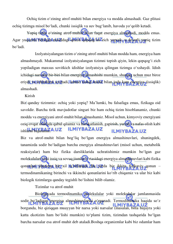  
 
Ochiq tizim oʻzining atrof-muhiti bilan energiya va modda almashadi. Gaz plitasi 
ochiq tizimga misol boʻladi, chunki issiqlik va suv bugʻlanib, havoda yoʻqolib ketadi. 
Yopiq tizim oʻzining atrof-muhiti bilan faqat energiya almashadi, modda emas. 
Agar yuqorida berilgan misoldagi qozon qopqogʻini zich yopsak, u deyarli yopiq tizim 
boʻladi. 
Izolyatsiyalangan tizim oʻzining atrof-muhiti bilan modda ham, energiya ham 
almashmaydi. Mukammal izolyatsiyalangan tizimni topish qiyin, lekin qopqogʻi zich 
yopiladigan maxsus sovitkich idishlar izolyatsiya qilingan tizimga oʻxshaydi. Idish 
ichidagi narsalar bir-biri bilan energiya almashishi mumkin, shuning uchun muz biroz 
eriydi va ichimlikni sovitadi, ammo tashqi muhit bilan juda kam energiya (issiqlik) 
almashadi. 
Kirish 
Biz qanday tizimmiz: ochiq yoki yopiq? Maʼlumki, bu falsafaga emas, fizikaga oid 
savoldir. Barcha tirik mavjudotlar singari biz ham ochiq tizim hisoblanamiz, chunki 
modda va energiyani atrof-muhit bilan almashamiz. Misol uchun, kimyoviy energiyani 
oziq-ovqat shaklida qabul qilamiz va harakatlanish, gapirish, yurish va nafas olish kabi 
ishlarni bajaramiz. 
Biz va atrof-muhit bilan bogʻliq boʻlgan energiya almashinuvlari, shuningdek, 
tanamizda sodir boʻladigan barcha energiya almashinuvlari (misol uchun, metabolik 
reaksiyalar) ham biz fizika darsliklarida uchratishimiz mumkin boʻlgan gaz 
molekulalari yoki issiq va sovuq jismlar oʻrtasidagi energiya almashinuvlari kabi fizika 
qonunlari jihatidan bir xil taʼriflanadi. Bu yerda biz ikkita fizikaviy qonun – 
termodinamikaning birinchi va ikkinchi qonunlarini koʻrib chiqamiz va ular biz kabi 
biologik tizimlarga qanday tegishli boʻlishini bilib olamiz. 
Tizimlar va atrof-muhit 
Biologiyada termodinamika molekulalar yoki molekulalar jamlanmasida 
sodir boʻladigan energiya almashinuvlarini oʻrganadi. Termodinamika haqida soʻz 
borganda, biz qiziqqan muayyan bir narsa yoki narsalar (masalan, bitta hujayra yoki 
katta ekotizim ham boʻlishi mumkin) toʻplami tizim, tizimdan tashqarida boʻlgan 
barcha narsalar esa atrof-muhit deb ataladi.Boshqa organizmlar kabi biz odamlar ham 
