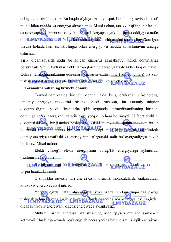  
 
ochiq tizim hisoblanamiz. Bu haqda oʻylaymizmi, yoʻqmi, biz doimiy ravishda atrof-
muhit bilan modda va energiya almashamiz. Misol uchun, tasavvur qiling, bir boʻlak 
sabzi yeyapsiz yoki bir sumka yukni koʻtarib ketyapsiz yoki boʻlmasa oddiygina nafas 
olib, nafas chiqarib, atmosferaga karbonat angidridni chiqarishni faraz qiling. Sanalgan 
barcha holatda ham siz atrofingiz bilan energiya va modda almashinuvini amalga 
oshirasiz. 
Tirik organizmlarda sodir boʻladigan energiya almashinuvi fizika qonunlariga 
boʻysunadi. Shu tufayli ular elektr tarmoqlarining energiya uzatishidan farq qilmaydi. 
Keling, termodinamikaning qonunlari (energiya uzatishning fizik qonunlari) biz kabi 
tirik mavjudotlarga qaysi jihatdan tegishli ekanligini koʻrib chiqamiz. 
Termodinamikaning birinchi qonuni 
Termodinamikaning birinchi qonuni juda keng oʻylaydi: u koinotdagi 
umumiy energiya miqdorini hisobga oladi, xususan, bu umumiy miqdor 
oʻzgarmasligini aytadi. Boshqacha qilib aytganda, termodinamikaning birinchi 
qonuniga koʻra, energiyani yaratib ham, yoʻq qilib ham boʻlmaydi. U faqat shaklini 
oʻzgartirishi yoki bir jismdan boshqasiga oʻtishi mumkin.Bu qonun mavhum boʻlib 
koʻrinishi mumkin, ammo biz yon-atrofimizdagi misollarga qarasak, atrofimizda 
doimiy energiya uzatilishi va energiyaning oʻzgarishi sodir boʻlayotganligiga guvoh 
boʻlamiz. Misol uchun: 
Elektr chirogʻi elektr energiyasini yorugʻlik energiyasiga aylantiradi 
(nurlanish energiyasi). 
Bir bilyard toʻpi ikkinchisiga urilganda, kinetik energiya uzatadi va ikkinchi 
toʻpni harakatlantiradi. 
Oʻsimliklar quyosh nuri energiyasini organik molekulalarda saqlanadigan 
kimyoviy energiyaga aylantiradi. 
Yurganingizda, nafas olganingizda yoki ushbu sahifani yuqoridan pastga 
tushirish uchun barmogʻingiz harakatidan foydalanganingizda, oxirgi tanovulingizdan 
olgan kimyoviy energiyani kinetik energiyaga aylantirasiz. 
Muhimi, ushbu energiya uzatishlarning hech qaysisi mutlaqo samarasiz 
ketmaydi. Har bir jarayonda boshlangʻich energiyaning baʼzi qismi issiqlik energiyasi 
