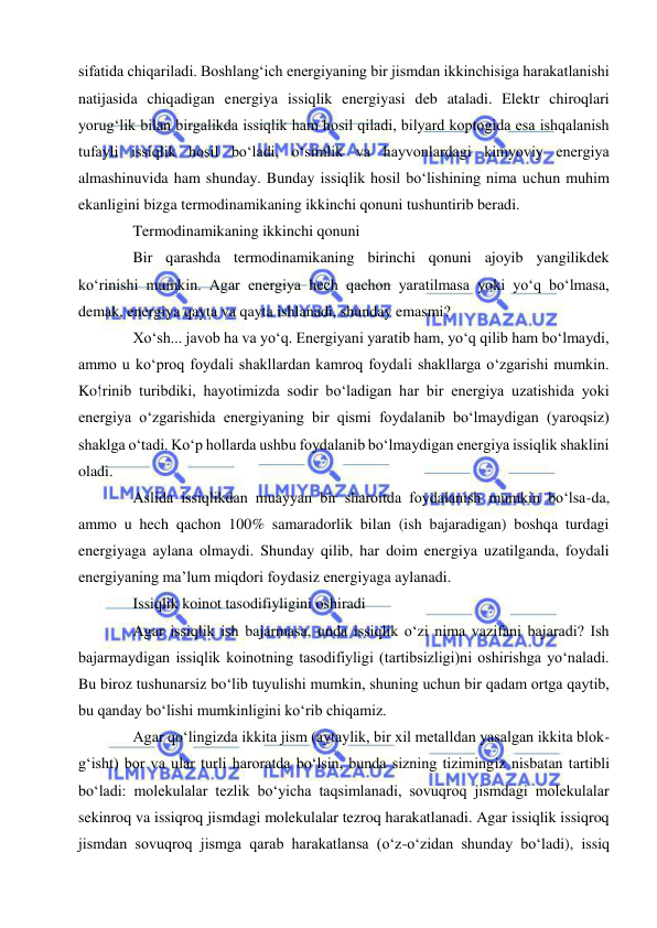  
 
sifatida chiqariladi. Boshlangʻich energiyaning bir jismdan ikkinchisiga harakatlanishi 
natijasida chiqadigan energiya issiqlik energiyasi deb ataladi. Elektr chiroqlari 
yorugʻlik bilan birgalikda issiqlik ham hosil qiladi, bilyard koptogida esa ishqalanish 
tufayli issiqlik hosil boʻladi, oʻsimlik va hayvonlardagi kimyoviy energiya 
almashinuvida ham shunday. Bunday issiqlik hosil boʻlishining nima uchun muhim 
ekanligini bizga termodinamikaning ikkinchi qonuni tushuntirib beradi. 
Termodinamikaning ikkinchi qonuni 
Bir qarashda termodinamikaning birinchi qonuni ajoyib yangilikdek 
koʻrinishi mumkin. Agar energiya hech qachon yaratilmasa yoki yoʻq boʻlmasa, 
demak, energiya qayta va qayta ishlanadi, shunday emasmi? 
Xoʻsh... javob ha va yoʻq. Energiyani yaratib ham, yoʻq qilib ham boʻlmaydi, 
ammo u koʻproq foydali shakllardan kamroq foydali shakllarga oʻzgarishi mumkin. 
Koʻrinib turibdiki, hayotimizda sodir boʻladigan har bir energiya uzatishida yoki 
energiya oʻzgarishida energiyaning bir qismi foydalanib boʻlmaydigan (yaroqsiz) 
shaklga oʻtadi. Koʻp hollarda ushbu foydalanib boʻlmaydigan energiya issiqlik shaklini 
oladi. 
Aslida issiqlikdan muayyan bir sharoitda foydalanish mumkin boʻlsa-da, 
ammo u hech qachon 100% samaradorlik bilan (ish bajaradigan) boshqa turdagi 
energiyaga aylana olmaydi. Shunday qilib, har doim energiya uzatilganda, foydali 
energiyaning maʼlum miqdori foydasiz energiyaga aylanadi. 
Issiqlik koinot tasodifiyligini oshiradi 
Agar issiqlik ish bajarmasa, unda issiqlik oʻzi nima vazifani bajaradi? Ish 
bajarmaydigan issiqlik koinotning tasodifiyligi (tartibsizligi)ni oshirishga yoʻnaladi. 
Bu biroz tushunarsiz boʻlib tuyulishi mumkin, shuning uchun bir qadam ortga qaytib, 
bu qanday boʻlishi mumkinligini koʻrib chiqamiz. 
Agar qoʻlingizda ikkita jism (aytaylik, bir xil metalldan yasalgan ikkita blok-
gʻisht) bor va ular turli haroratda boʻlsin, bunda sizning tizimingiz nisbatan tartibli 
boʻladi: molekulalar tezlik boʻyicha taqsimlanadi, sovuqroq jismdagi molekulalar 
sekinroq va issiqroq jismdagi molekulalar tezroq harakatlanadi. Agar issiqlik issiqroq 
jismdan sovuqroq jismga qarab harakatlansa (oʻz-oʻzidan shunday boʻladi), issiq 
