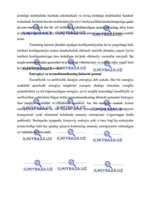  
 
jismdagi molekulalar harakati sekinlashadi va sovuq jismdagi molekulalar harakati 
tezlashadi, bu holat barcha molekulalar bir xil oʻrtacha tezlikda harakatlanguniga qadar 
davom etadi. Endi biz bir xil tezlikda harakatlanadigan molekulalarning bitta katta 
toʻplamiga ega boʻldik. Bu bizning boshlangʻich holatimizga nisbatan kamroq tartibli 
holat. 
Tizimning harorat jihatdan ajralgan konfiguratsiyadan koʻra yuqoridagi kabi 
tartibsiz konfiguratsiya tomon harakatlanish ehtimoli statistik jihatdan yuqori (yaʼni 
tartibsiz konfiguratsiyaga mos keladigan koʻplab ehtimoliy vaziyatlar mavjud). Bu 
haqda termodinamika qonunlari toʻgʻrisidagi videolarimiz va ushbu video orqali ham 
koʻproq bilib olishingiz mumkin.  
Entropiya va termodinamikaning ikkinchi qonuni 
Tasodifiylik va tartibsizlik darajasi entropiya deb ataladi. Har bir energiya 
uzatilishi qanchadir energiya miqdorini yaroqsiz shaklga (masalan, issiqlik) 
aylantirishini va ish bajarmaydigan energiya, yaʼni issiqlik koinotdagi tasodifiylik va 
tartibsizlikni oshirishini bilgan holda termodinamikaning ikkinchi qonunini biologiya 
fani nuqtayi nazaridan taʼriflashimiz mumkin: har bir energiya uzatish koinot 
entropiyasini oshiradi va ish bajarish uchun yaroqli boʻlgan foydali energiyani 
kamaytiradi (yoki ekstremal holatlarda umumiy entropiyani oʻzgarmagan holda 
qoldiradi). Boshqacha aytganda, kimyoviy reaksiya yoki oʻzaro bogʻliq reaksiyalar 
ketma-ketligi kabi har qanday jarayon koinotning umumiy entropiyasini oshiradigan 
yoʻnalishda davom etadi. 
 
 
