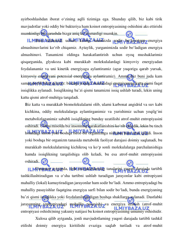  
 
ayirboshlashdan iborat oʻzining aqlli tizimiga ega. Shunday qilib, biz kabi tirik 
mavjudotlar yoki oddiy bir bakteriya ham koinot entropiyasining oshishini aks ettirishi 
mumkinligi bir qarashda bizga aniq koʻrinmasligi mumkin. 
Buni tushunish uchun, keling, tanamizda sodir boʻlayotgan energiya 
almashinuvlarini koʻrib chiqamiz. Aytaylik, yurganimizda sodir boʻladigan energiya 
almashinuvi. Tanamizni oldinga harakatlantirish uchun oyoq mushaklarimiz 
qisqarganida, glyukoza kabi murakkab molekulalardagi kimyoviy energiyadan 
foydalanamiz va uni kinetik energiyaga aylantiramiz (agar yuqoriga qarab yursak, 
kimyoviy energiyani potensial energiyaga aylantiramiz). Ammo biz buni juda kam 
samaradorlik bilan qilamiz: bizdagi yoqilgʻi manbaidagi energiyaning katta qismi faqat 
issiqlikka aylanadi. Issiqlikning baʼzi qismi tanamizni issiq ushlab turadi, lekin uning 
katta qismi atrof-muhitga tarqaladi. 
Biz katta va murakkab biomolekulalarni olib, ularni karbonat angidrid va suv kabi 
kichkina, oddiy molekulalarga aylantirganimiz va yurishimiz uchun yoqilgʻini 
metabolizlaganimiz sababli issiqlikning bunday uzatilishi atrof-muhit entropiyasini 
oshiradi. Ushbu misolda biz insonning harakatlanishini koʻrib chiqdik, lekin bu tinch 
holatdagi inson yoki boshqa biror-bir organizmga nisbatan ham amal qiladi. Inson 
yoki boshqa bir organizm tanasida metabolik faoliyat darajasi doimiy saqlanadi, bu 
murakkab molekulalarning kichikroq va koʻp sonli molekulalarga parchalanishiga 
hamda issiqlikning tarqalishiga olib keladi, bu esa atrof-muhit entropiyasini 
oshiradi. 
Umuman aytganda, tirik mavjudotlarning tanalarini yuqori darajada tartibli 
tashkillashtiradigan va oʻsha tartibni ushlab turadigan jarayonlar kabi entropiyani 
mahalliy (lokal) kamaytiradigan jarayonlar ham sodir boʻladi. Ammo entropiyadagi bu 
mahalliy pasayishlar faqatgina energiya sarfi bilan sodir boʻladi, bunda energiyaning 
baʼzi qismi issiqlikka yoki foydalanilmaydigan boshqa shakllarga aylanadi. Dastlabki 
jarayonning (entropiyadagi mahalliy pasayish) va energiya uzatish (atrof-muhit 
entropiyasi oshishi)ning yakuniy natijasi bu koinot entropiyasining umumiy oshishidir. 
Xulosa qilib aytganda, jonli mavjudotlarning yuqori darajada tartibli tashkil 
etilishi doimiy energiya kiritilishi evaziga saqlab turiladi va atrof-muhit 
