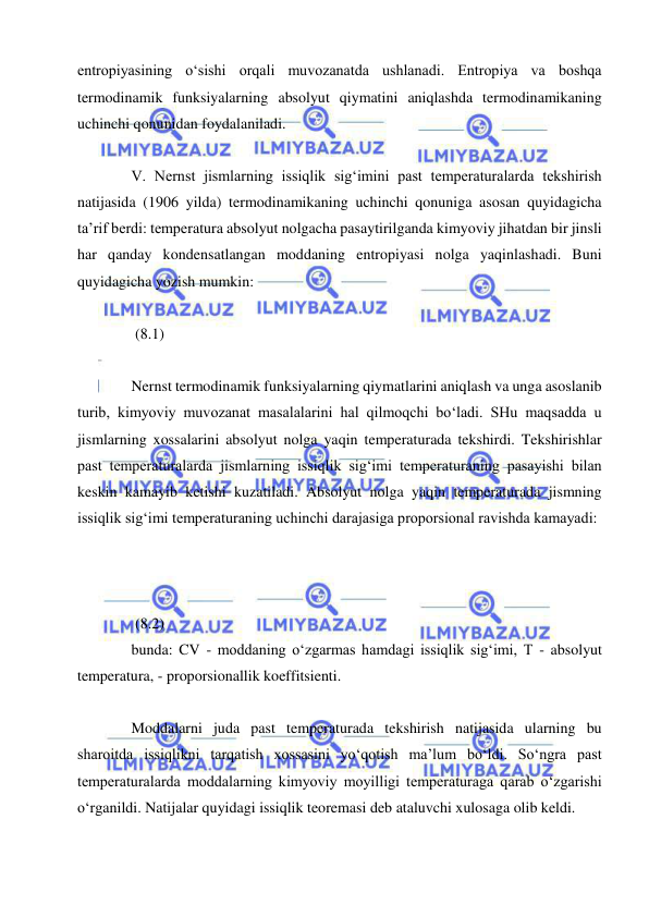  
 
entropiyasining oʻsishi orqali muvozanatda ushlanadi. Entropiya va boshqa 
termodinamik funksiyalarning absolyut qiymatini aniqlashda termodinamikaning 
uchinchi qonunidan foydalaniladi. 
 
V. Nernst jismlarning issiqlik sig‘imini past temperaturalarda tekshirish 
natijasida (1906 yilda) termodinamikaning uchinchi qonuniga asosan quyidagicha 
ta’rif berdi: temperatura absolyut nolgacha pasaytirilganda kimyoviy jihatdan bir jinsli 
har qanday kondensatlangan moddaning entropiyasi nolga yaqinlashadi. Buni 
quyidagicha yozish mumkin: 
 
 (8.1) 
 
Nernst termodinamik funksiyalarning qiymatlarini aniqlash va unga asoslanib 
turib, kimyoviy muvozanat masalalarini hal qilmoqchi bo‘ladi. SHu maqsadda u 
jismlarning xossalarini absolyut nolga yaqin temperaturada tekshirdi. Tekshirishlar 
past temperaturalarda jismlarning issiqlik sig‘imi temperaturaning pasayishi bilan 
keskin kamayib ketishi kuzatiladi. Absolyut nolga yaqin temperaturada jismning 
issiqlik sig‘imi temperaturaning uchinchi darajasiga proporsional ravishda kamayadi: 
 
 
 
 (8.2) 
bunda: CV - moddaning o‘zgarmas hamdagi issiqlik sig‘imi, T - absolyut 
temperatura, - proporsionallik koeffitsienti. 
 
Moddalarni juda past temperaturada tekshirish natijasida ularning bu 
sharoitda issiqlikni tarqatish xossasini yo‘qotish ma’lum bo‘ldi. So‘ngra past 
temperaturalarda moddalarning kimyoviy moyilligi temperaturaga qarab o‘zgarishi 
o‘rganildi. Natijalar quyidagi issiqlik teoremasi deb ataluvchi xulosaga olib keldi. 
 
