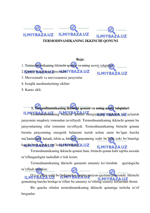  
 
 
 
 
 
TERMODINAMIKANING IKKINCHI QONUNI 
 
 
Reja: 
1. Termodinamikaning ikkinchi qonuni va uning asosiy talqinlari 
2. Qaytar va qaytmas jarayonlar 
3. Muvozanatli va muvozanatsiz jarayonlar 
4. Issiqlik mashinalarining sikllari 
5. Karno sikli. 
 
 
1. Termodinamikaning ikkinchi qonuni va uning asosiy talqinlari 
Termodinamikaning birinchi qonuni energiyaning saqlanish va aylanish 
jarayonini miqdoriy tomondan tavsiflaydi. Termodinamikaning ikkinchi qonuni bu 
jarayonlarning sifat tomonini tavsiflaydi. Termodinamikaning birinchi qonuni 
bironta jarayonning energetik balansini tuzish uchun zarur bo‘lgan barcha 
ma’lumotlarni beradi, lekin u, bironta jarayonning sodir bo‘lishi yoki bo‘lmasligi 
haqida hech qanday ma’lumot bermaydi. 
Termodinamikaning ikkinchi qonuni ham, birinchi qonun kabi tajriba asosida 
ta’riflanganligini taokidlab o‘tish lozim.  
Termodinamikaning ikkinchi qonunini umumiy ko‘rinishda   quyidagicha 
ta’riflash mumkin: 
O‘z-o‘zidan sodir bo‘ladigan har qanday jarayon qaytmas jarayondir. Ikkinchi 
qonunning barcha boshqa ta’riflari bu umumiy ta’rifning xususiy hollaridan iborat. 
Bir qancha olimlar termodinamikaning ikkinchi qonuniga turlicha ta’rif 
berganlar. 
