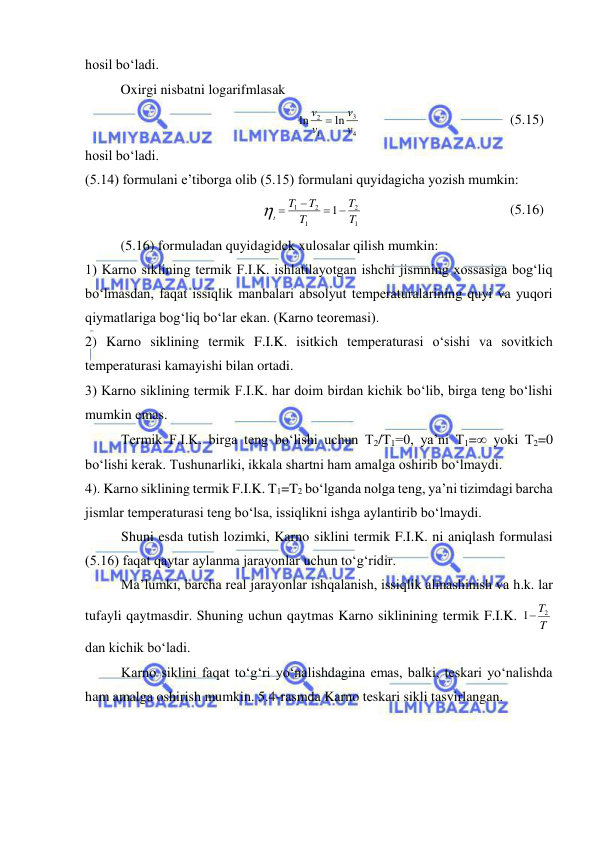  
 
hosil bo‘ladi. 
 
 
Oxirgi nisbatni logarifmlasak  
4
3
1
2
ln
ln
v
v
v
v 
   
 
 
 
(5.15) 
hosil bo‘ladi. 
(5.14) formulani e’tiborga olib (5.15) formulani quyidagicha yozish mumkin: 
1
2
1
2
1
1
T
T
T
T
T
t
 

 
  
 
 
 
(5.16) 
 
(5.16) formuladan quyidagidek xulosalar qilish mumkin: 
1) Karno siklining termik F.I.K. ishlatilayotgan ishchi jismning xossasiga bog‘liq 
bo‘lmasdan, faqat issiqlik manbalari absolyut temperaturalarining quyi va yuqori 
qiymatlariga bog‘liq bo‘lar ekan. (Karno teoremasi). 
2) Karno siklining termik F.I.K. isitkich temperaturasi o‘sishi va sovitkich 
temperaturasi kamayishi bilan ortadi.  
3) Karno siklining termik F.I.K. har doim birdan kichik bo‘lib, birga teng bo‘lishi 
mumkin emas. 
Termik F.I.K. birga teng bo‘lishi uchun T2/T1=0, ya’ni T1= yoki T2=0 
bo‘lishi kerak. Tushunarliki, ikkala shartni ham amalga oshirib bo‘lmaydi. 
4). Karno siklining termik F.I.K. T1=T2 bo‘lganda nolga teng, ya’ni tizimdagi barcha 
jismlar temperaturasi teng bo‘lsa, issiqlikni ishga aylantirib bo‘lmaydi. 
Shuni esda tutish lozimki, Karno siklini termik F.I.K. ni aniqlash formulasi 
(5.16) faqat qaytar aylanma jarayonlar uchun to‘g‘ridir. 
Ma’lumki, barcha real jarayonlar ishqalanish, issiqlik almashinish va h.k. lar 
tufayli qaytmasdir. Shuning uchun qaytmas Karno siklinining termik F.I.K. 
T
1 T2
 
dan kichik bo‘ladi.  
Karno siklini faqat to‘g‘ri yo‘nalishdagina emas, balki, teskari yo‘nalishda 
ham amalga oshirish mumkin. 5.4-rasmda Karno teskari sikli tasvirlangan. 
