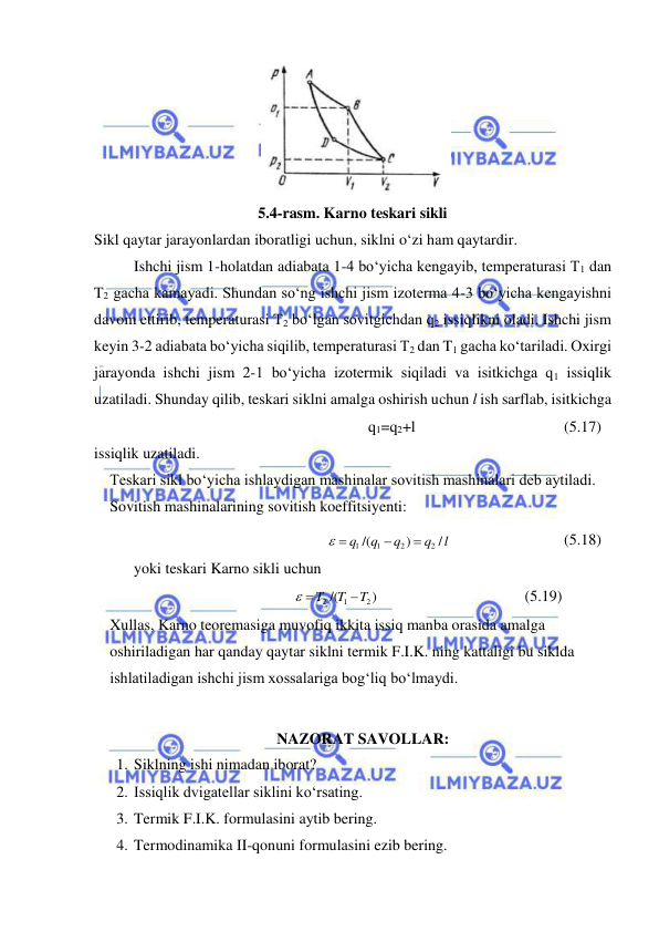  
 
Sikl qaytar jarayonlardan iboratligi uchun, siklni o‘zi ham qaytardir. 
Ishchi jism 1-holatdan adiabata 1-4 bo‘yicha kengayib, temperaturasi T1 dan 
T2 gacha kamayadi. Shundan so‘ng ishchi jism izoterma 4-3 bo‘yicha kengayishni 
davom ettirib, temperaturasi T2 bo‘lgan sovitgichdan q2 issiqlikni oladi. Ishchi jism 
keyin 3-2 adiabata bo‘yicha siqilib, temperaturasi T2 dan T1 gacha ko‘tariladi. Oxirgi 
jarayonda ishchi jism 2-1 bo‘yicha izotermik siqiladi va isitkichga q1 issiqlik 
uzatiladi. Shunday qilib, teskari siklni amalga oshirish uchun l ish sarflab, isitkichga  
q1=q2+l 
 
 
 
(5.17) 
issiqlik uzatiladi. 
Teskari sikl bo‘yicha ishlaydigan mashinalar sovitish mashinalari deb aytiladi. 
Sovitish mashinalarining sovitish koeffitsiyenti: 
/         
)
/(
                       
2
2
1
1
l
q
q
q
q


 
  
 
(5.18) 
yoki teskari Karno sikli uchun 
            
 
 
 
 
)                
/(
2
1
2
T
T
T

 
  
 
(5.19) 
Xullas, Karno teoremasiga muvofiq ikkita issiq manba orasida amalga 
oshiriladigan har qanday qaytar siklni termik F.I.K. ning kattaligi bu siklda 
ishlatiladigan ishchi jism xossalariga bog‘liq bo‘lmaydi. 
 
NAZORAT SAVOLLAR: 
1. Siklning ishi nimadan iborat? 
2. Issiqlik dvigatellar siklini ko‘rsating. 
3. Termik F.I.K. formulasini aytib bering. 
4. Termodinamika II-qonuni formulasini ezib bering. 
  
 
5.4-rasm. Karno teskari sikli 
