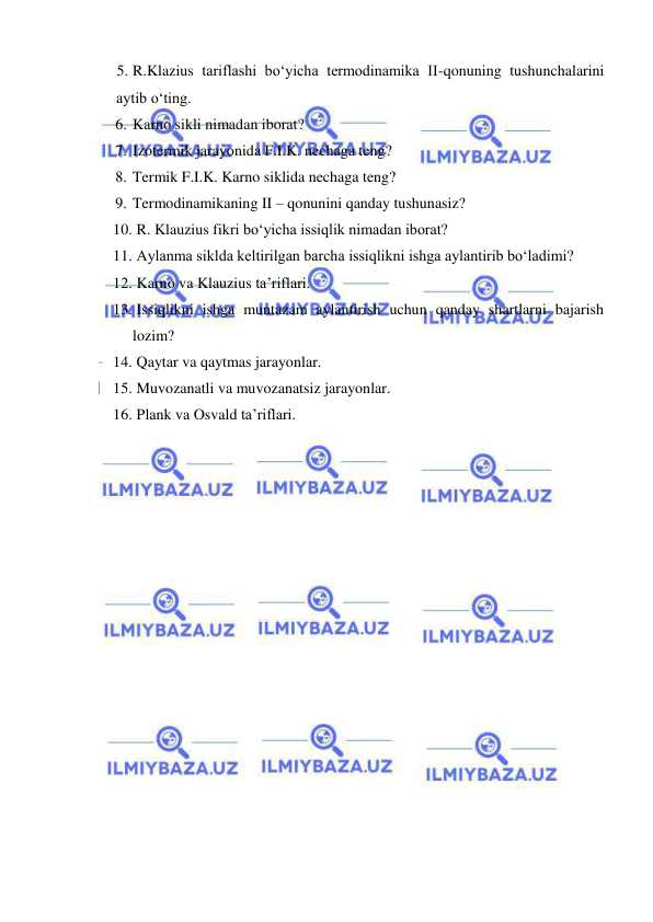  
 
5. R.Klazius tariflashi bo‘yicha termodinamika II-qonuning tushunchalarini 
aytib o‘ting. 
6. Karno sikli nimadan iborat? 
7. Izotermik jarayonida F.I.K. nechaga teng? 
8. Termik F.I.K. Karno siklida nechaga teng? 
9. Termodinamikaning II – qonunini qanday tushunasiz? 
10.  R. Klauzius fikri bo‘yicha issiqlik nimadan iborat?  
11.  Aylanma siklda keltirilgan barcha issiqlikni ishga aylantirib bo‘ladimi? 
12.  Karno va Klauzius ta’riflari.  
13.  Issiqlikni ishga muntazam aylantirish uchun qanday shartlarni bajarish 
lozim? 
14.  Qaytar va qaytmas jarayonlar. 
15.  Muvozanatli va muvozanatsiz jarayonlar. 
16.  Plank va Osvald ta’riflari. 
 
